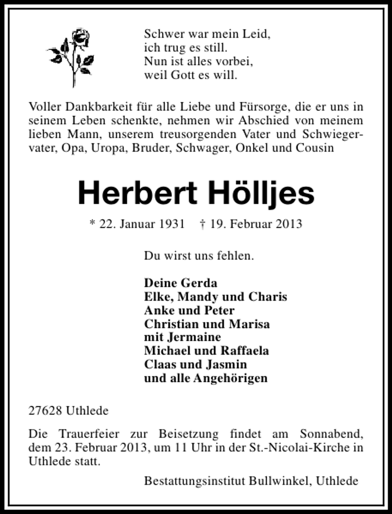 <p>Schwer war mein Leid,<br />ich trug es still.<br />Nun ist alles vorbei,<br />weil Gott es will.<br />Voller Dankbarkeit für alle Liebe und Fürsorge, die er uns in<br />seinem Leben schenkte, nehmen wir Abschied von meinem<br />lieben Mann, unserem treusorgenden Vater und Schwiegervater, Opa, Uropa, Bruder, Schwager, Onkel und Cousin</p><p>Herbert Hölljes<br />* 22. Januar 1931</p><p>† 19. Februar 2013</p><p>Du wirst uns fehlen.<br />Deine Gerda<br />Elke, Mandy und Charis<br />Anke und Peter<br />Christian und Marisa<br />mit Jermaine<br />Michael und Raffaela<br />Claas und Jasmin<br />und alle Angehörigen<br />27628 Uthlede<br />Die Trauerfeier zur Beisetzung findet am Sonnabend,<br />dem 23. Februar 2013, um 11 Uhr in der St.-Nicolai-Kirche in<br />Uthlede statt.<br />Bestattungsinstitut Bullwinkel, Uthlede</p>