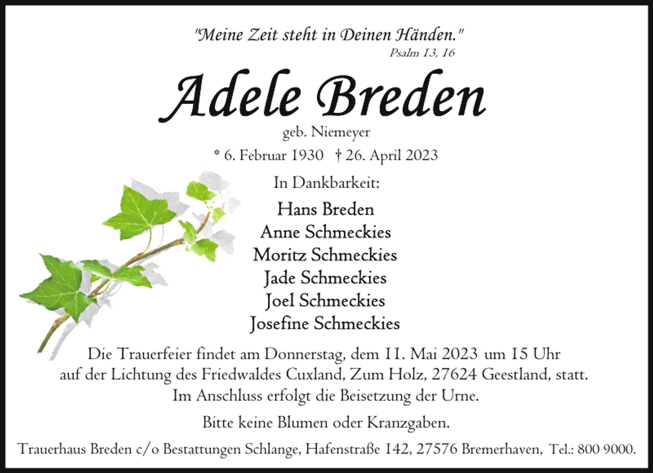 <p>"Meine Zeit steht in Deinen Händen."<br />Psalm 13, 16</p><p>geb. Niemeyer<br />* 6. Februar 1930 † 26. April 2023</p><p>In Dankbarkeit:</p><p>Die Trauerfeier findet am Donnerstag, dem 11. Mai 2023 um 15 Uhr<br />auf der Lichtung des Friedwaldes Cuxland, Zum Holz, 27624 Geestland, statt.<br />Im Anschluss erfolgt die Beisetzung der Urne.<br />Bitte keine Blumen oder Kranzgaben.<br />Trauerhaus Breden c/o Bestattungen Schlange, Hafenstraße 142, 27576 Bremerhaven, Tel.: 800 9000.</p>
