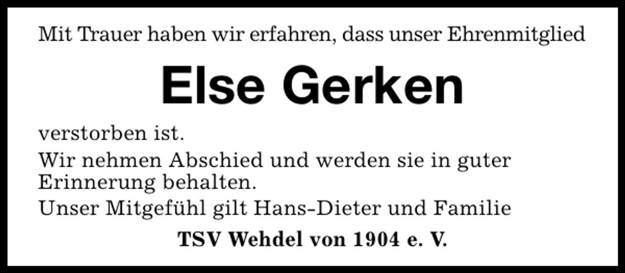 <p>Mit Trauer haben wir erfahren, dass unser Ehrenmitglied</p><p>Else Gerken</p><p>verstorben ist.<br />Wir nehmen Abschied und werden sie in guter<br />Erinnerung behalten.<br />Unser Mitgefühl gilt Hans-Dieter und Familie<br />TSV Wehdel von 1904 e. V.</p>