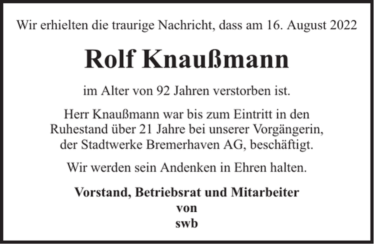 <p>Wir erhielten die traurige Nachricht, dass am 16. August 2022</p><p>Rolf Knaußmann<br />im Alter von 92 Jahren verstorben ist.<br />Herr Knaußmann war bis zum Eintritt in den<br />Ruhestand über 21 Jahre bei unserer Vorgängerin,<br />der Stadtwerke Bremerhaven AG, beschäftigt.<br />Wir werden sein Andenken in Ehren halten.<br />Vorstand, Betriebsrat und Mitarbeiter<br />von<br />swb</p>