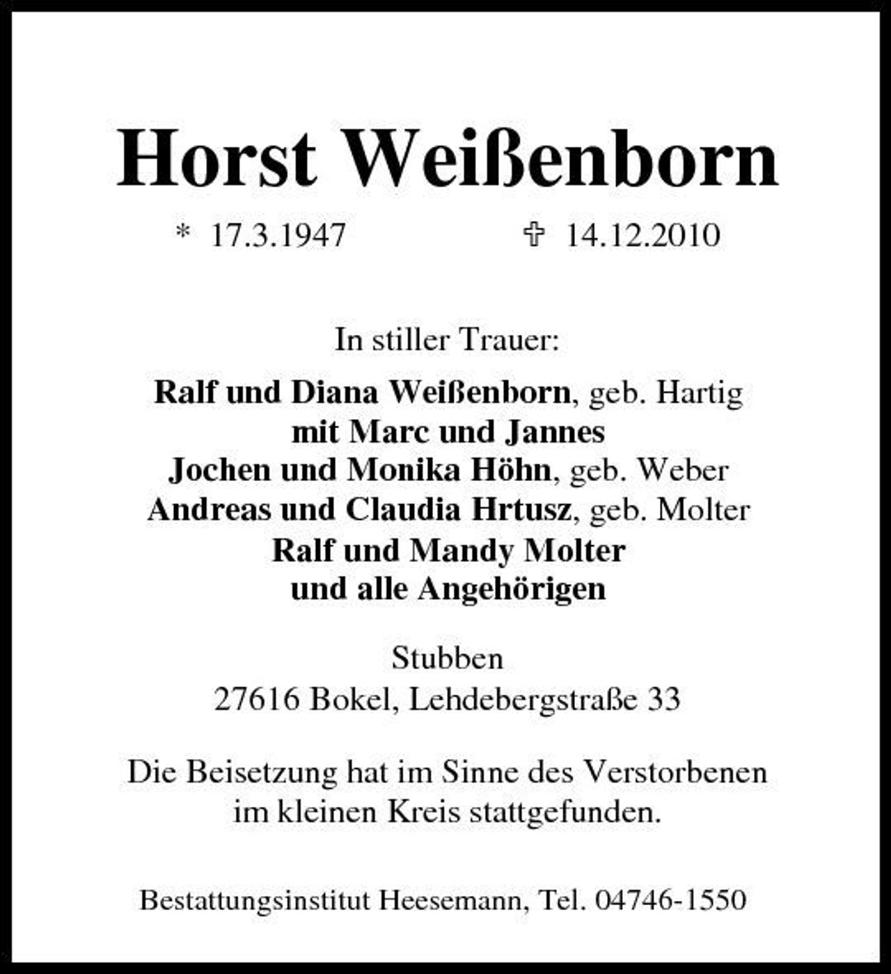 <p>Horst Weißenborn<br />* 17.3.1947 In stiller Trauer: Ralf und Diana Weißenborn, geb. Hartig mit Marc und Jannes Jochen und Monika Höhn, geb. Weber Andreas und Claudia Hrtusz, geb. Molter Ralf und Mandy Molter und alle Angehörigen Stubben 27616 Bokel, Lehdebergstraße 33 Die Beisetzung hat im Sinne des Verstorbenen im kleinen Kreis stattgefunden.<br />Bestattungsinstitut Heesemann, Tel. 04746-1550</p><p>14.12.2010</p>