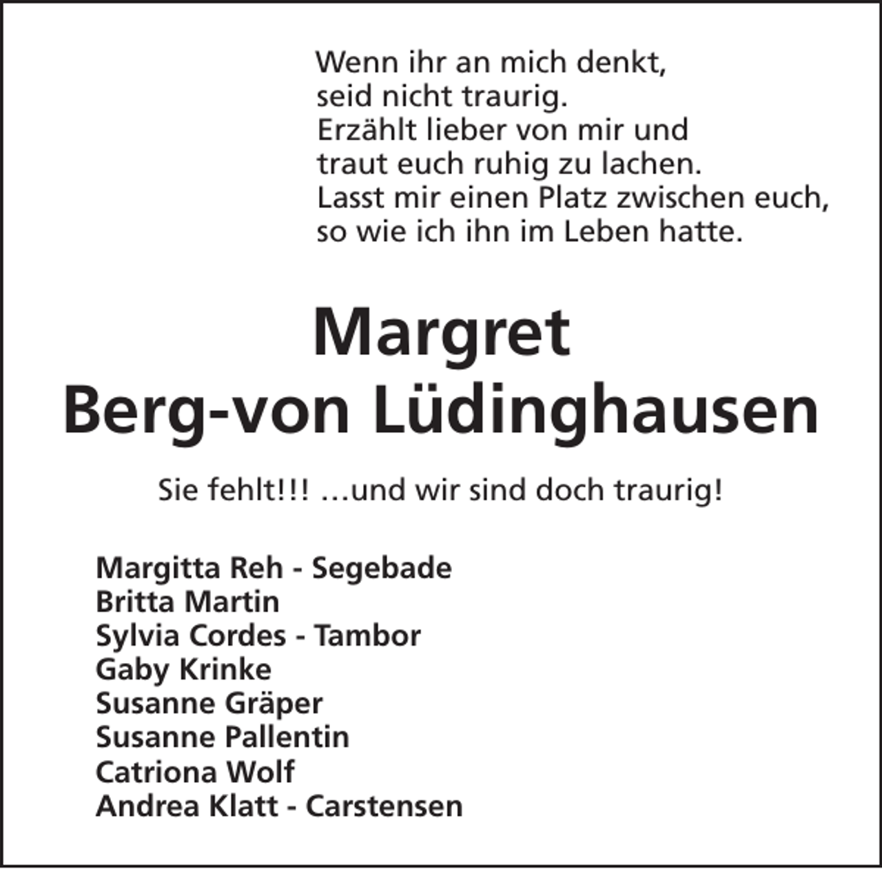 <p>Wenn ihr an mich denkt,<br />seid nicht traurig.<br />Erzählt lieber von mir und<br />traut euch ruhig zu lachen.<br />Lasst mir einen Platz zwischen euch,<br />so wie ich ihn im Leben hatte.</p><p>Margret<br />Berg-von Lüdinghausen<br />Sie fehlt!!! …und wir sind doch traurig!<br />Margitta Reh - Segebade<br />Britta Martin<br />Sylvia Cordes - Tambor<br />Gaby Krinke<br />Susanne Gräper<br />Susanne Pallentin<br />Catriona Wolf<br />Andrea Klatt - Carstensen</p>