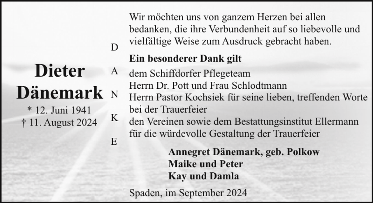 <p>D</p><p>Dieter<br />Dänemark<br />* 12. Juni 1941<br />† 11. August 2024</p><p>A<br />N<br />K<br />E</p><p>Wir möchten uns von ganzem Herzen bei allen<br />bedanken, die ihre Verbundenheit auf so liebevolle und<br />vielfältige Weise zum Ausdruck gebracht haben.<br />Ein besonderer Dank gilt<br />dem Schiffdorfer Pflegeteam<br />Herrn Dr. Pott und Frau Schlodtmann<br />Herrn Pastor Kochsiek für seine lieben, treffenden Worte<br />bei der Trauerfeier<br />den Vereinen sowie dem Bestattungsinstitut Ellermann<br />für die würdevolle Gestaltung der Trauerfeier<br />Annegret Dänemark, geb. Polkow<br />Maike und Peter<br />Kay und Damla<br />Spaden, im September 2024</p>