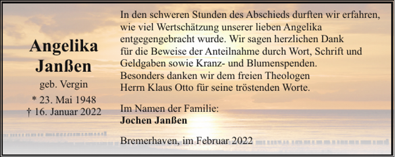 <p>Angelika<br />Janßen</p><p>geb. Vergin<br />* 23. Mai 1948<br />† 16. Januar 2022</p><p>In den schweren Stunden des Abschieds durften wir erfahren,<br />wie viel Wertschätzung unserer lieben Angelika<br />entgegengebracht wurde. Wir sagen herzlichen Dank<br />für die Beweise der Anteilnahme durch Wort, Schrift und<br />Geldgaben sowie Kranz- und Blumenspenden.<br />Besonders danken wir dem freien Theologen<br />Herrn Klaus Otto für seine tröstenden Worte.<br />Im Namen der Familie:<br />Jochen Janßen<br />Bremerhaven, im Februar 2022</p>