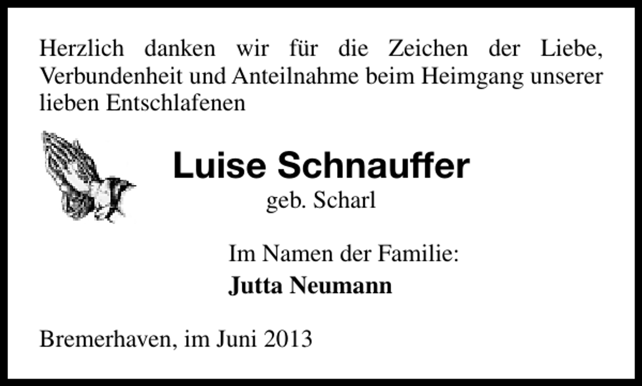 <p>Herzlich danken wir für die Zeichen der Liebe,<br />Verbundenheit und Anteilnahme beim Heimgang unserer<br />lieben Entschlafenen</p><p>Luise Schnauffer<br />geb. Scharl</p><p>Im Namen der Familie:<br />Jutta Neumann<br />Bremerhaven, im Juni 2013</p>