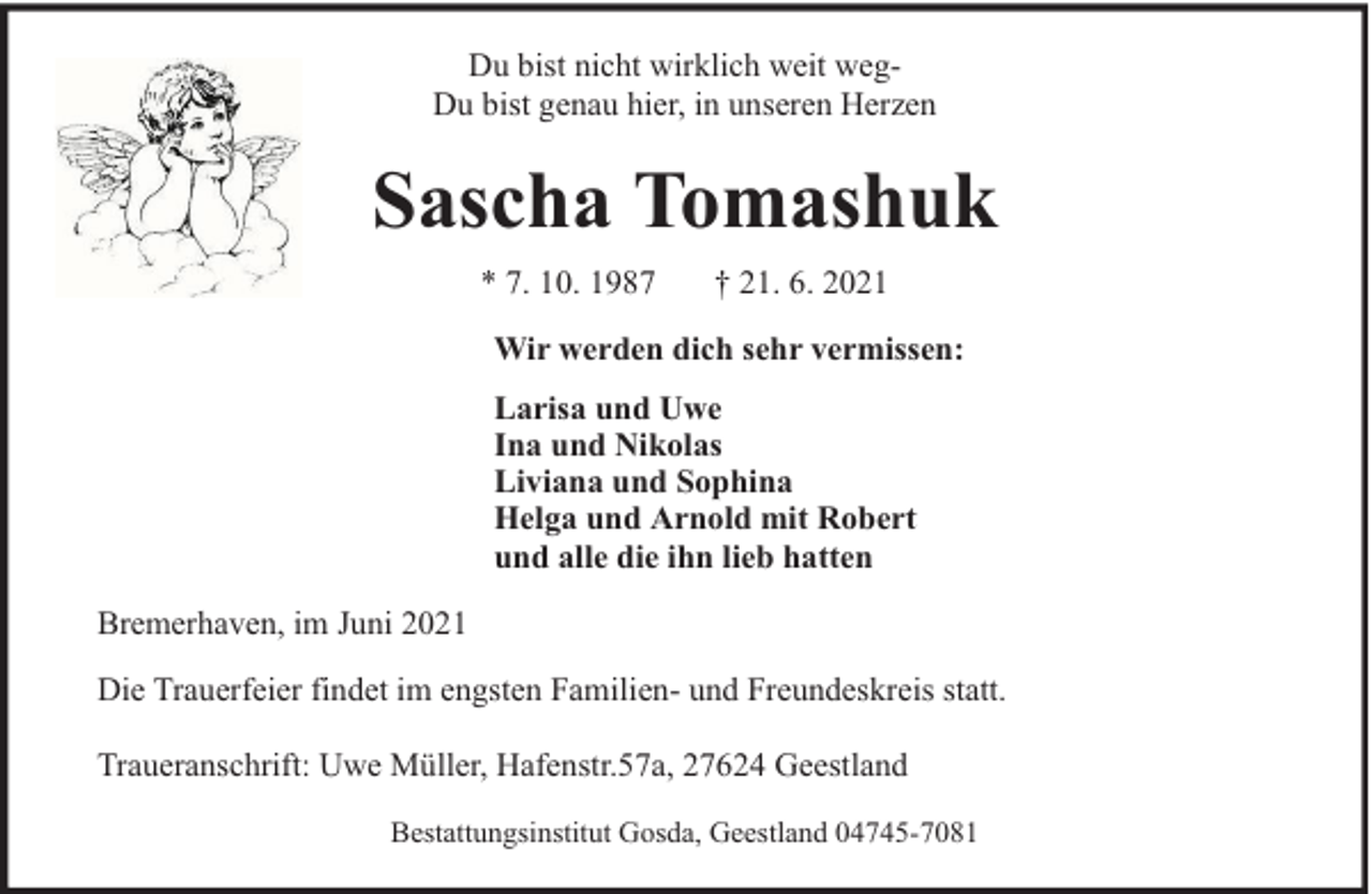 <p>Du bist nicht wirklich weit wegDu bist genau hier, in unseren Herzen</p>
<p>Sascha Tomashuk<br />* 7. 10. 1987</p>
<p>† 21. 6. 2021</p>
<p>Wir werden dich sehr vermissen:<br />Larisa und Uwe<br />Ina und Nikolas<br />Liviana und Sophina<br />Helga und Arnold mit Robert<br />und alle die ihn lieb hatten<br />Bremerhaven, im Juni 2021<br />Die Trauerfeier findet im engsten Familien- und Freundeskreis statt.<br />Traueranschrift: Uwe Müller, Hafenstr.57a, 27624 Geestland<br />Bestattungsinstitut Gosda, Geestland 04745-7081</p>