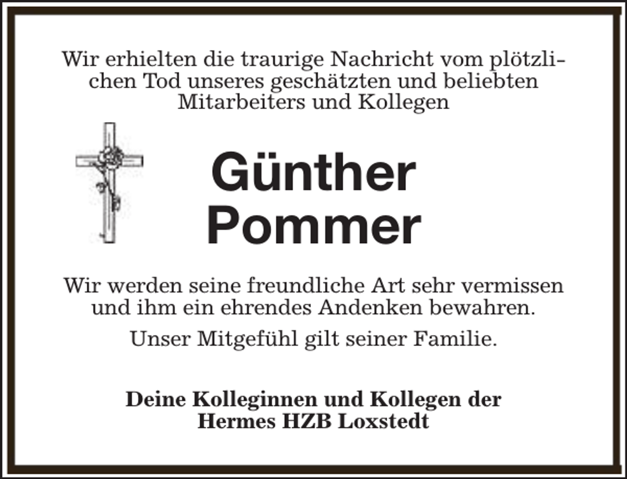 <p>Wir erhielten die traurige Nachricht vom plötzlichen Tod unseres geschätzten und beliebten<br />Mitarbeiters und Kollegen</p><p>Günther<br />Pommer<br />Wir werden seine freundliche Art sehr vermissen<br />und ihm ein ehrendes Andenken bewahren.<br />Unser Mitgefühl gilt seiner Familie.<br />Deine Kolleginnen und Kollegen der<br />Hermes HZB Loxstedt</p>