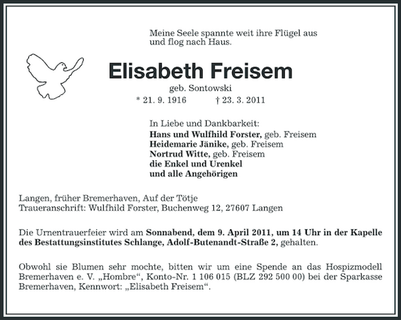 <p>Meine Seele spannte weit ihre Flügel aus<br />und flog nach Haus.<br />Elisabeth Freisem<br />geb. Sontowski<br />* 21. 9. 1916 † 23. 3. 2011<br />In Liebe und Dankbarkeit:<br />Hans und Wulfhild Forster, geb. Freisem<br />Heidemarie Jänike, geb. Freisem<br />Nortrud Witte, geb. Freisem<br />die Enkel und Urenkel<br />und alle Angehörigen<br />Langen, früher Bremerhaven, Auf der Tötje<br />Traueranschrift: Wulfhild Forster, Buchenweg 12, 27607 Langen<br />Die Urnentrauerfeier wird am Sonnabend, dem 9. April 2011, um 14 Uhr in der Kapelle des Bestattungsinstitutes Schlange, Adolf-Butenandt-Straße 2, gehalten.<br />Obwohl sie Blumen sehr mochte, bitten wir um eine Spende an das Hospizmodell<br />Bremerhaven e. V. „Hombre“, Konto-Nr. 1 106 015 (BLZ 292 500 00) bei der Sparkasse Bremerhaven, Kennwort: „Elisabeth Freisem“.</p>
