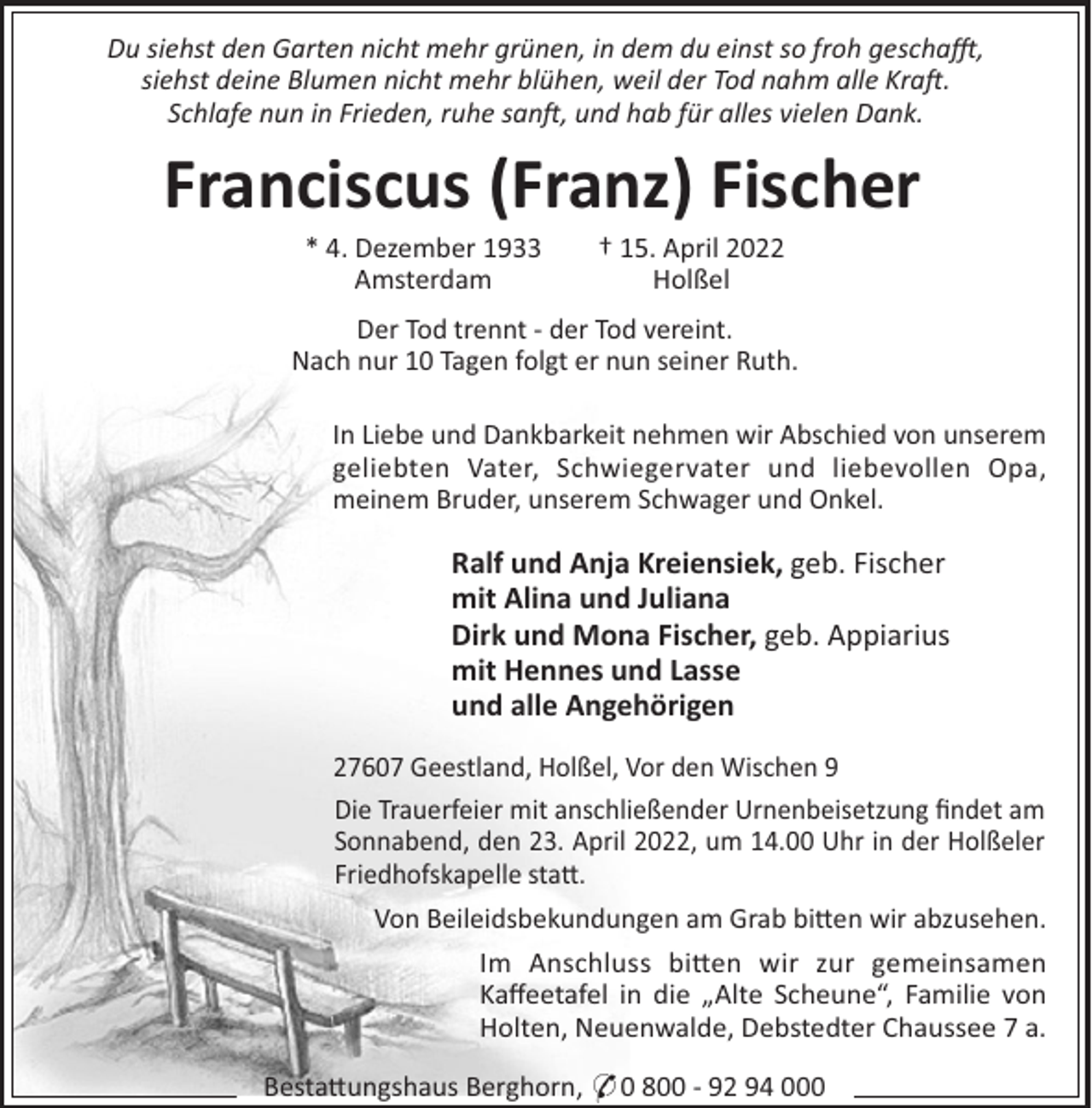 <p>Du siehst den Garten nicht mehr grünen, in dem du einst so froh gescha!,<br />siehst deine Blumen nicht mehr blühen, weil der Tod nahm alle Kra .<br />Schlafe nun in Frieden, ruhe san , und hab für alles vielen Dank.</p><p>Franciscus (Franz) Fischer<br />* 4. Dezember 1933<br />Amsterdam</p><p>† 15. April 2022<br />Holßel</p><p>Der Tod trennt - der Tod vereint.<br />Nach nur 10 Tagen folgt er nun seiner Ruth.<br />In Liebe und Dankbarkeit nehmen wir Abschied von unserem<br />geliebten Vater, Schwiegervater und liebevollen Opa,<br />meinem Bruder, unserem Schwager und Onkel.</p><p>Ralf und Anja Kreiensiek, geb. Fischer<br />mit Alina und Juliana<br />Dirk und Mona Fischer, geb. Appiarius<br />mit Hennes und Lasse<br />und alle Angehörigen<br />27607 Geestland, Holßel, Vor den Wischen 9<br />Die Trauerfeier mit anschließender Urnenbeisetzung ﬁndet am<br />Sonnabend, den 23. April 2022, um 14.00 Uhr in der Holßeler<br />Friedhofskapelle sta".<br />Von Beileidsbekundungen am Grab bi"en wir abzusehen.<br />Im Anschluss bi"en wir zur gemeinsamen<br />Kaﬀeetafel in die „Alte Scheune“, Familie von<br />Holten, Neuenwalde, Debstedter Chaussee 7 a.<br />Besta"ungshaus Berghorn, * 0 800 - 92 94 000</p>