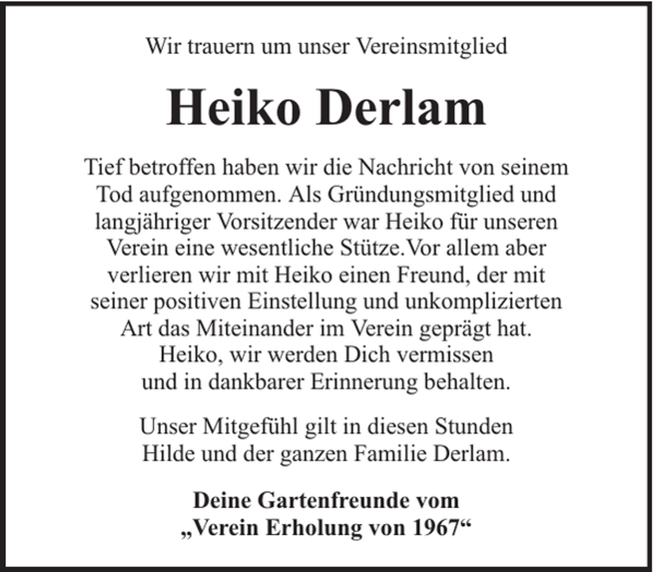 <p>Wir trauern um unser Vereinsmitglied</p><p>Heiko Derlam<br />Tief betroffen haben wir die Nachricht von seinem<br />Tod aufgenommen. Als Gründungsmitglied und<br />langjähriger Vorsitzender war Heiko für unseren<br />Verein eine wesentliche Stütze.Vor allem aber<br />verlieren wir mit Heiko einen Freund, der mit<br />seiner positiven Einstellung und unkomplizierten<br />Art das Miteinander im Verein geprägt hat.<br />Heiko, wir werden Dich vermissen<br />und in dankbarer Erinnerung behalten.<br />Unser Mitgefühl gilt in diesen Stunden<br />Hilde und der ganzen Familie Derlam.<br />Deine Gartenfreunde vom<br />„Verein Erholung von 1967“</p>