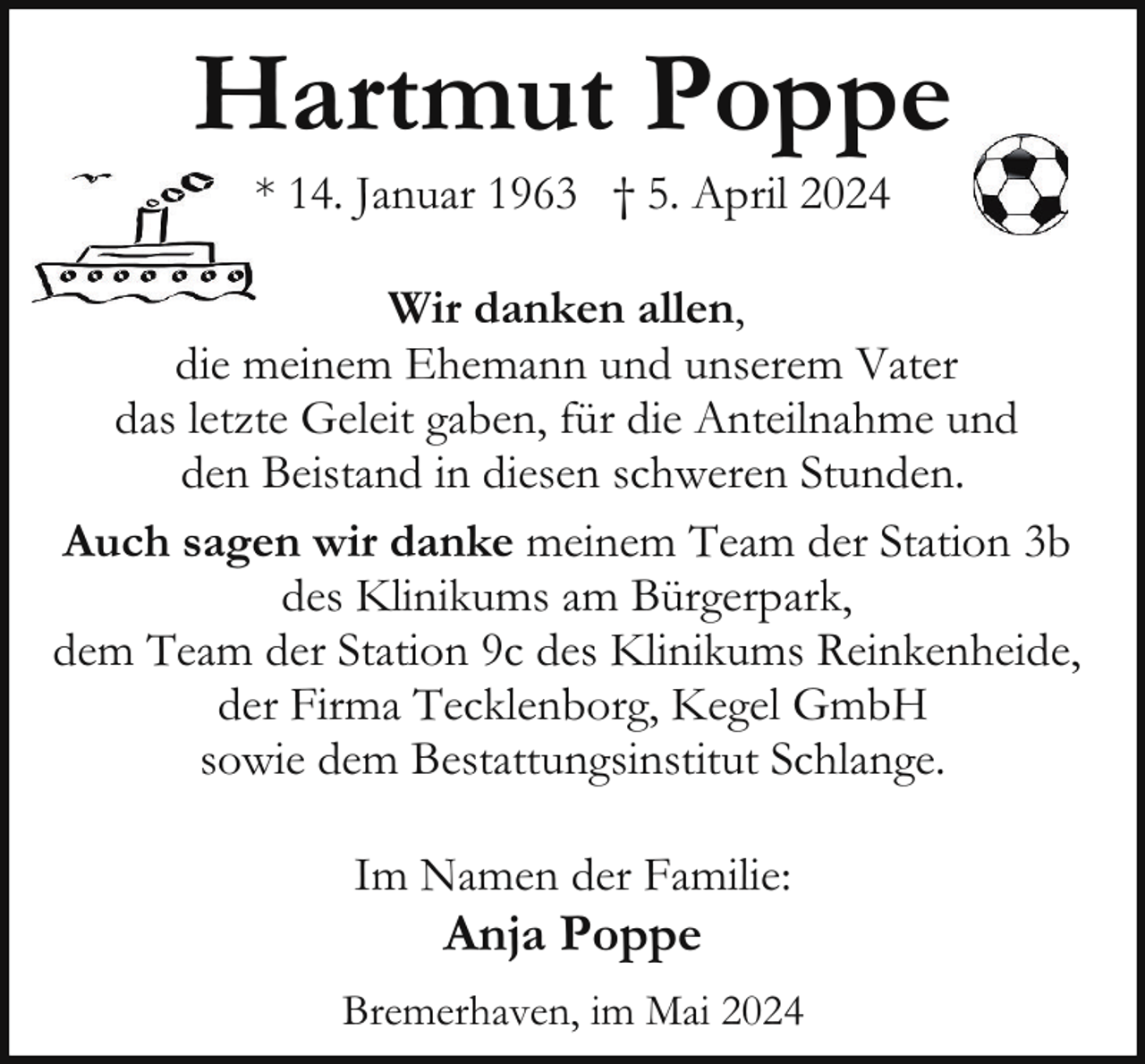 <p>Hartmut Poppe<br />* 14. Januar 1963 † 5. April 2024</p><p>Wir danken allen,<br />die meinem Ehemann und unserem Vater<br />das letzte Geleit gaben, für die Anteilnahme und<br />den Beistand in diesen schweren Stunden.<br />Auch sagen wir danke meinem Team der Station 3b<br />des Klinikums am Bürgerpark,<br />dem Team der Station 9c des Klinikums Reinkenheide,<br />der Firma Tecklenborg, Kegel GmbH<br />sowie dem Bestattungsinstitut Schlange.<br />Im Namen der Familie:</p><p>Anja Poppe</p><p>Bremerhaven, im Mai 2024</p>