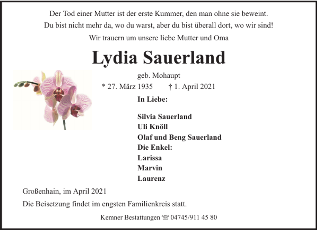 <p>Der Tod einer Mutter ist der erste Kummer, den man ohne sie beweint.<br />Du bist nicht mehr da, wo du warst, aber du bist überall dort, wo wir sind!<br />Wir trauern um unsere liebe Mutter und Oma</p><p>Lydia Sauerland<br />geb. Mohaupt<br />* 27. März 1935<br />† 1. April 2021<br />In Liebe:<br />Silvia Sauerland<br />Uli Knöll<br />Olaf und Beng Sauerland<br />Die Enkel:<br />Larissa<br />Marvin<br />Laurenz<br />Großenhain, im April 2021<br />Die Beisetzung findet im engsten Familienkreis statt.<br />Kemner Bestattungen</p><p>04745/911 45 80</p>