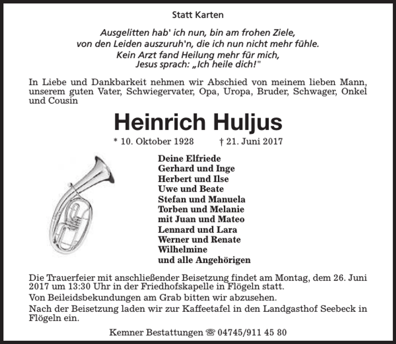<p>Statt Karten<br />Ausgelitten hab' ich nun, bin am frohen Ziele,<br />von den Leiden auszuruh'n, die ich nun nicht mehr fühle.<br />Kein Arzt fand Heilung mehr für mich,<br />Jesus sprach: „Ich heile dich!"<br />In Liebe und Dankbarkeit nehmen wir Abschied von meinem lieben Mann,<br />unserem guten Vater, Schwiegervater, Opa, Uropa, Bruder, Schwager, Onkel<br />und Cousin</p><p>Heinrich Huljus</p><p>* 10. Oktober 1928</p><p>† 21. Juni 2017</p><p>Deine Elfriede<br />Gerhard und Inge<br />Herbert und Ilse<br />Uwe und Beate<br />Stefan und Manuela<br />Torben und Melanie<br />mit Juan und Mateo<br />Lennard und Lara<br />Werner und Renate<br />Wilhelmine<br />und alle Angehörigen<br />Die Trauerfeier mit anschließender Beisetzung findet am Montag, dem 26. Juni<br />2017 um 13:30 Uhr in der Friedhofskapelle in Flögeln statt.<br />Von Beileidsbekundungen am Grab bitten wir abzusehen.<br />Nach der Beisetzung laden wir zur Kaffeetafel in den Landgasthof Seebeck in<br />Flögeln ein.<br />Kemner Bestattungen s 04745/911 45 80</p>