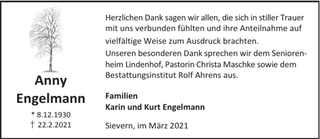 <p>Anny<br />Engelmann<br />* 8.12.1930<br />† 22.2.2021</p><p>Herzlichen Dank sagen wir allen, die sich in stiller Trauer<br />mit uns verbunden fühlten und ihre Anteilnahme auf<br />vielfältige Weise zum Ausdruck brachten.<br />Unseren besonderen Dank sprechen wir dem Seniorenheim Lindenhof, Pastorin Christa Maschke sowie dem<br />Bestattungsinstitut Rolf Ahrens aus.<br />Familien<br />Karin und Kurt Engelmann<br />Sievern, im März 2021</p>