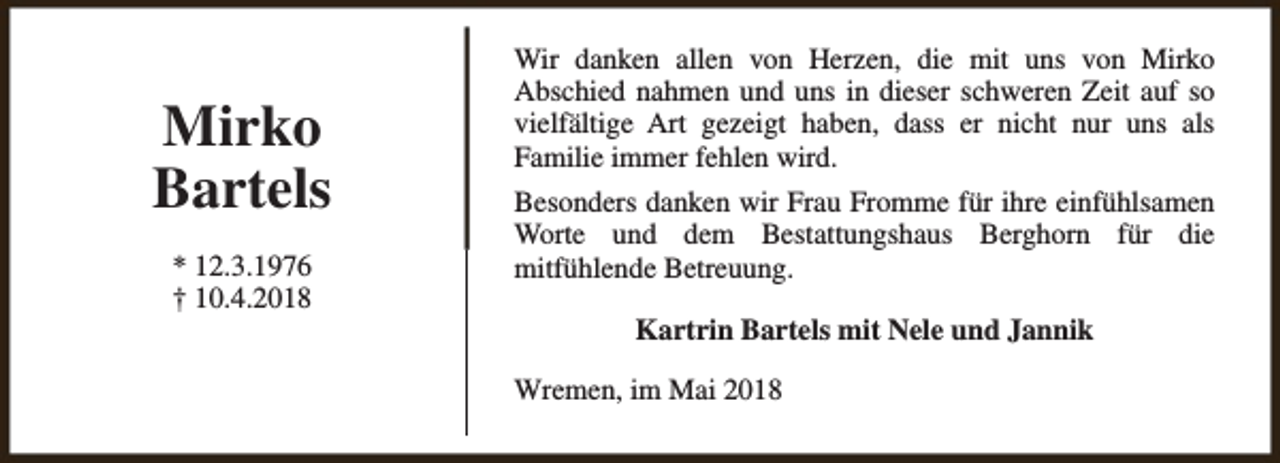 <p>Mirko<br />Bartels<br />* 12.3.1976<br />† 10.4.2018</p><p>Wir danken allen von Herzen, die mit uns von Mirko<br />Abschied nahmen und uns in dieser schweren Zeit auf so<br />vielfältige Art gezeigt haben, dass er nicht nur uns als<br />Familie immer fehlen wird.<br />Besonders danken wir Frau Fromme für ihre einfühlsamen<br />Worte und dem Bestattungshaus Berghorn für die<br />mitfühlende Betreuung.<br />Kartrin Bartels mit Nele und Jannik<br />Wremen, im Mai 2018</p>