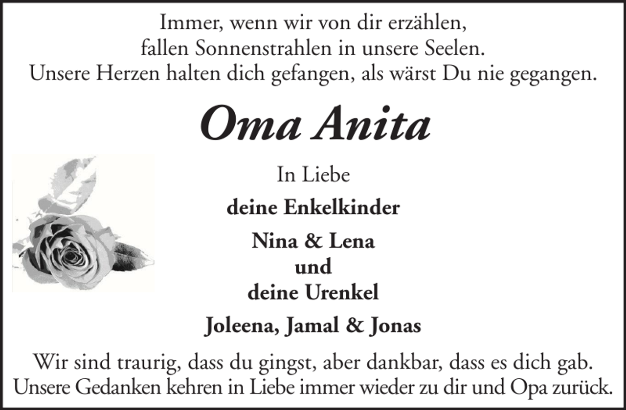<p>Immer, wenn wir von dir erzählen,<br />fallen Sonnenstrahlen in unsere Seelen.<br />Unsere Herzen halten dich gefangen, als wärst Du nie gegangen.</p><p>Oma Anita<br />In Liebe<br />deine Enkelkinder<br />Nina &amp; Lena<br />und<br />deine Urenkel<br />Joleena, Jamal &amp; Jonas<br />Wir sind traurig, dass du gingst, aber dankbar, dass es dich gab.<br />Unsere Gedanken kehren in Liebe immer wieder zu dir und Opa zurück.</p>
