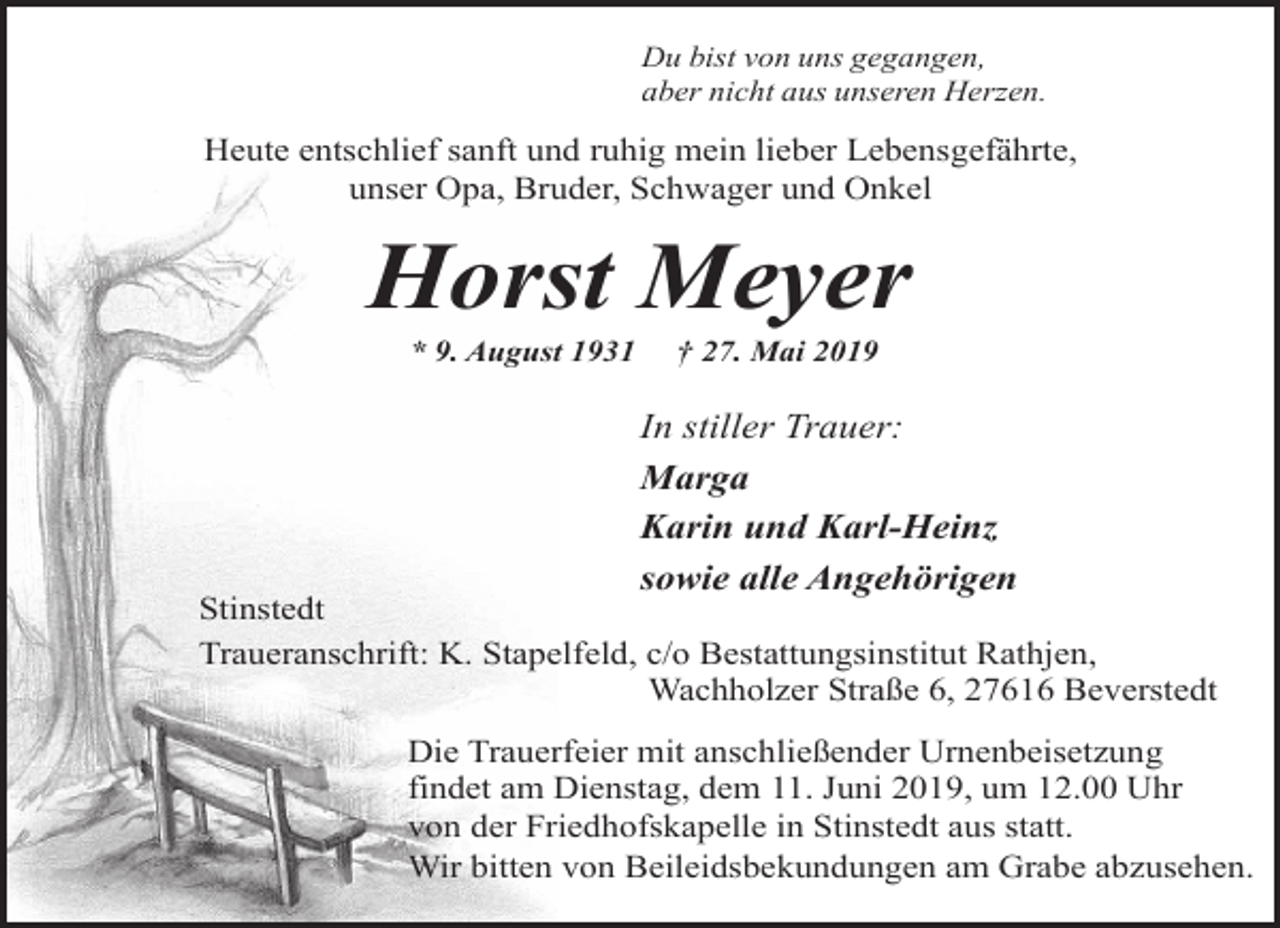 <p>Du bist von uns gegangen,<br />aber nicht aus unseren Herzen.</p><p>Heute entschlief sanft und ruhig mein lieber Lebensgefährte,<br />unser Opa, Bruder, Schwager und Onkel</p><p>Horst Meyer<br />* 9. August 1931</p><p>† 27. Mai 2019</p><p>In stiller Trauer:<br />Marga<br />Karin und Karl-Heinz<br />sowie alle Angehörigen</p><p>Stinstedt<br />Traueranschrift: K. Stapelfeld, c/o Bestattungsinstitut Rathjen,<br />Wachholzer Straße 6, 27616 Beverstedt<br />Die Trauerfeier mit anschließender Urnenbeisetzung<br />findet am Dienstag, dem 11. Juni 2019, um 12.00 Uhr<br />von der Friedhofskapelle in Stinstedt aus statt.<br />Wir bitten von Beileidsbekundungen am Grabe abzusehen.</p>