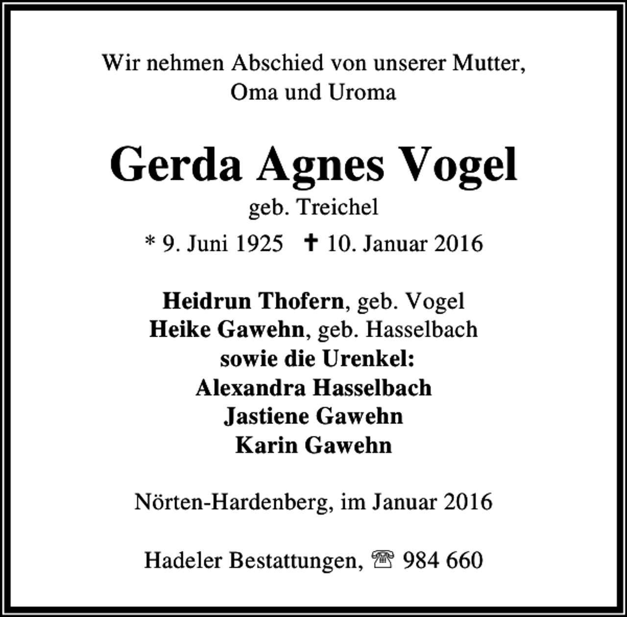 <p>Wir nehmen Abschied von unserer Mutter,<br />Oma und Uroma</p><p>Gerda Agnes Vogel<br />geb. Treichel<br />* 9. Juni 1925 C 10. Januar 2016<br />Heidrun Thofern, geb. Vogel<br />Heike Gawehn, geb. Hasselbach<br />sowie die Urenkel:<br />Alexandra Hasselbach<br />Jastiene Gawehn<br />Karin Gawehn<br />Nörten-Hardenberg, im Januar 2016<br />Hadeler Bestattungen, ℡ 984 660</p>