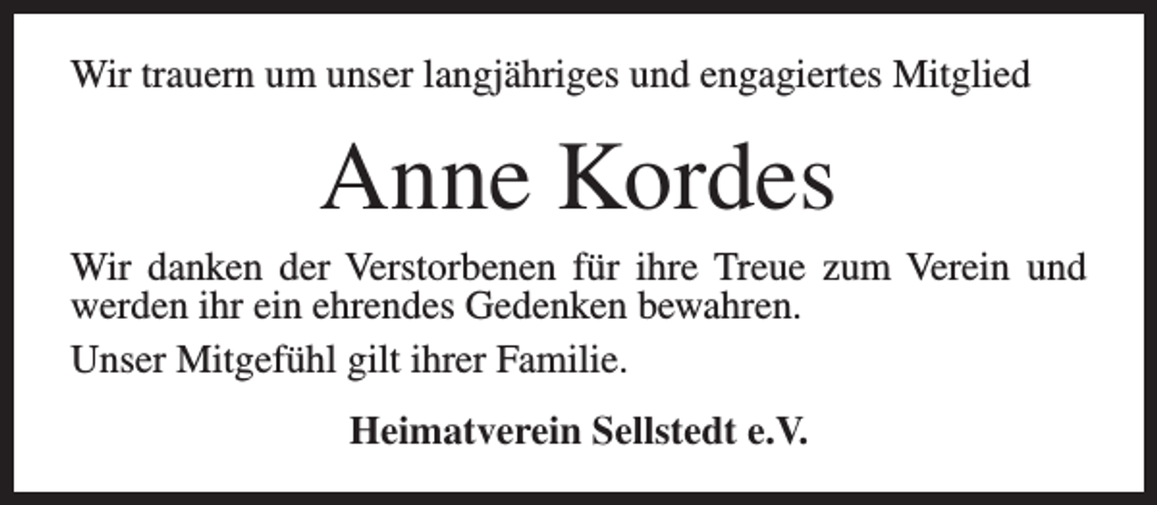 <p>Wir trauern um unser langjähriges und engagiertes Mitglied</p><p>Anne Kordes</p><p>Wir danken der Verstorbenen für ihre Treue zum Verein und<br />werden ihr ein ehrendes Gedenken bewahren.<br />Unser Mitgefühl gilt ihrer Familie.<br />Heimatverein Sellstedt e.V.</p>