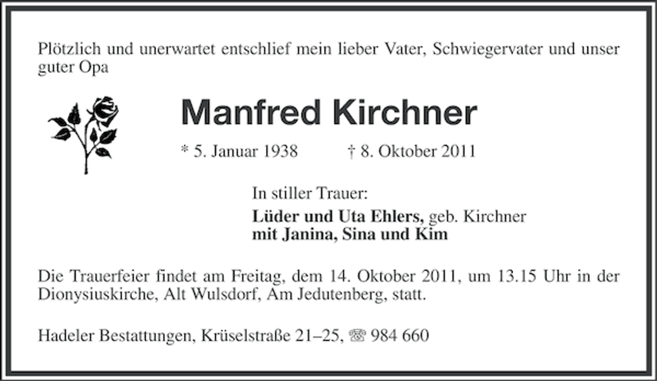 <p>Plötzlich und unerwartet entschlief mein lieber Vater, Schwiegervater und unser<br />guter Opa</p><p>Manfred Kirchner<br />* 5. Januar 1938</p><p>† 8. Oktober 2011</p><p>In stiller Trauer:<br />Lüder und Uta Ehlers, geb. Kirchner<br />mit Janina, Sina und Kim<br />Die Trauerfeier findet am Freitag, dem 14. Oktober 2011, um 13.15 Uhr in der<br />Dionysiuskirche, Alt Wulsdorf, Am Jedutenberg, statt.<br />Hadeler Bestattungen, Krüselstraße 21–25, 984 660</p>