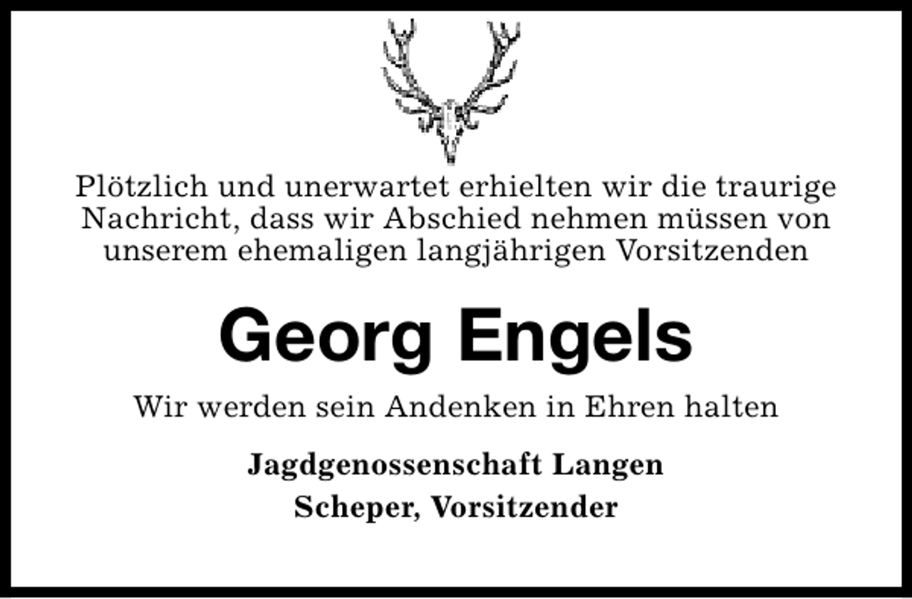 <p>Plötzlich und unerwartet erhielten wir die traurige<br />Nachricht, dass wir Abschied nehmen müssen von<br />unserem ehemaligen langjährigen Vorsitzenden</p><p>Georg Engels<br />Wir werden sein Andenken in Ehren halten<br />Jagdgenossenschaft Langen<br />Scheper, Vorsitzender</p>
