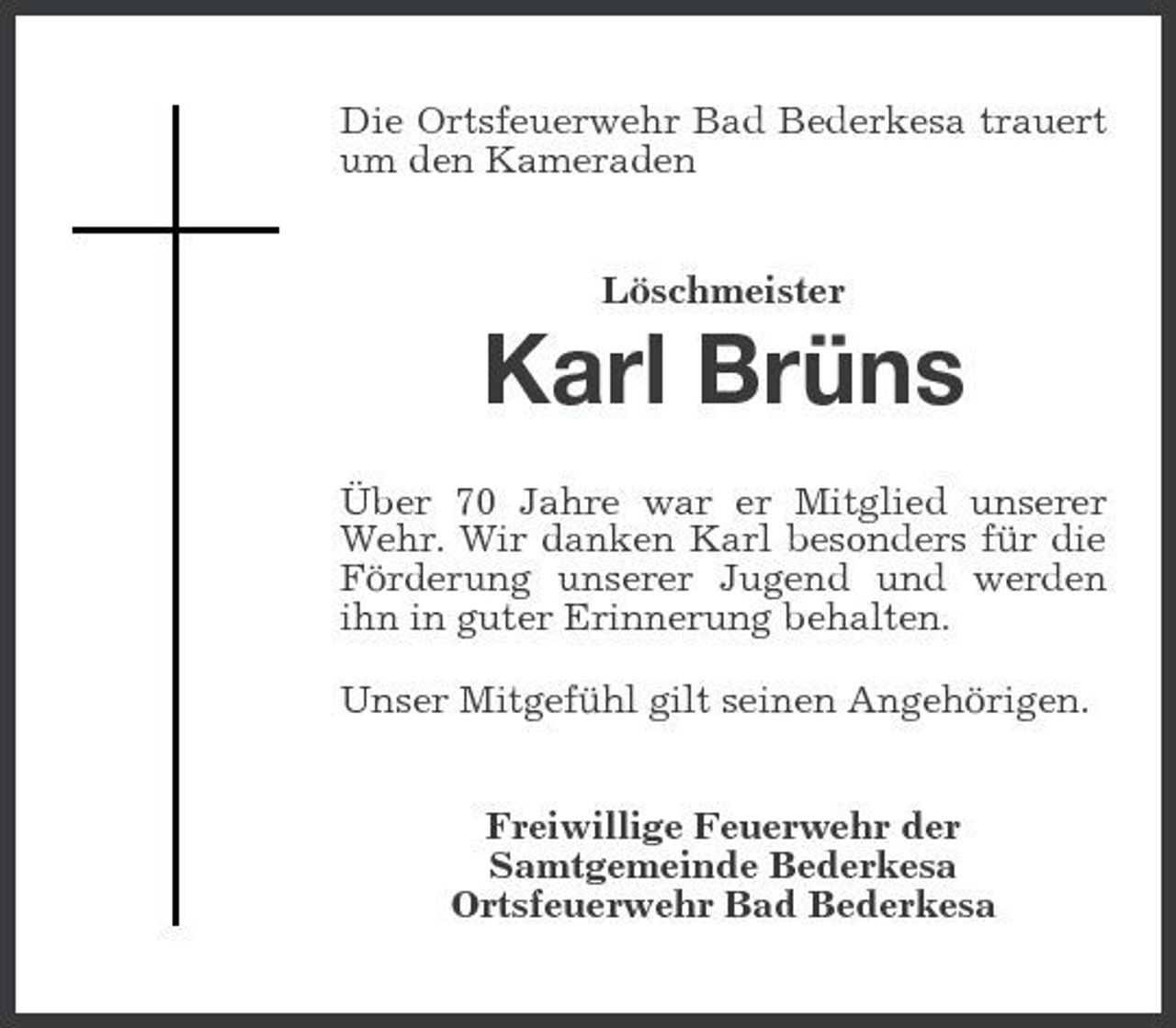 <p>Die Ortsfeuerwehr Bad Bederkesa trauert um den Kameraden Löschmeister</p><p>Karl Brüns<br />Über 70 Jahre war er Mitglied unserer Wehr. Wir danken Karl besonders für die Förderung unserer Jugend und werden ihn in guter Erinnerung behalten. Unser Mitgefühl gilt seinen Angehörigen. Freiwillige Feuerwehr der Samtgemeinde Bederkesa Ortsfeuerwehr Bad Bederkesa</p>