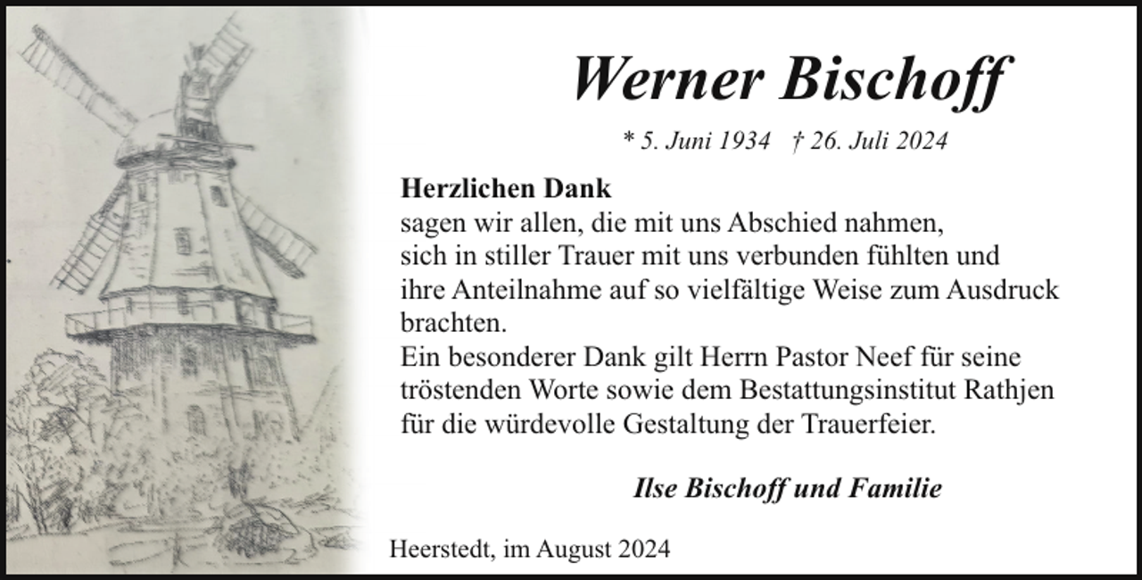 <p>Werner Bischoff<br />* 5. Juni 1934 † 26. Juli 2024</p><p>Herzlichen Dank<br />sagen wir allen, die mit uns Abschied nahmen,<br />sich in stiller Trauer mit uns verbunden fühlten und<br />ihre Anteilnahme auf so vielfältige Weise zum Ausdruck<br />brachten.<br />Ein besonderer Dank gilt Herrn Pastor Neef für seine<br />tröstenden Worte sowie dem Bestattungsinstitut Rathjen<br />für die würdevolle Gestaltung der Trauerfeier.<br />Ilse Bischoff und Familie<br />Heerstedt, im August 2024</p>