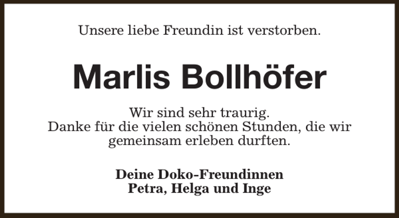 <p>Unsere liebe Freundin ist verstorben.</p><p>Marlis Bollhöfer<br />Wir sind sehr traurig.<br />Danke für die vielen schönen Stunden, die wir<br />gemeinsam erleben durften.<br />Deine Doko-Freundinnen<br />Petra, Helga und Inge</p>