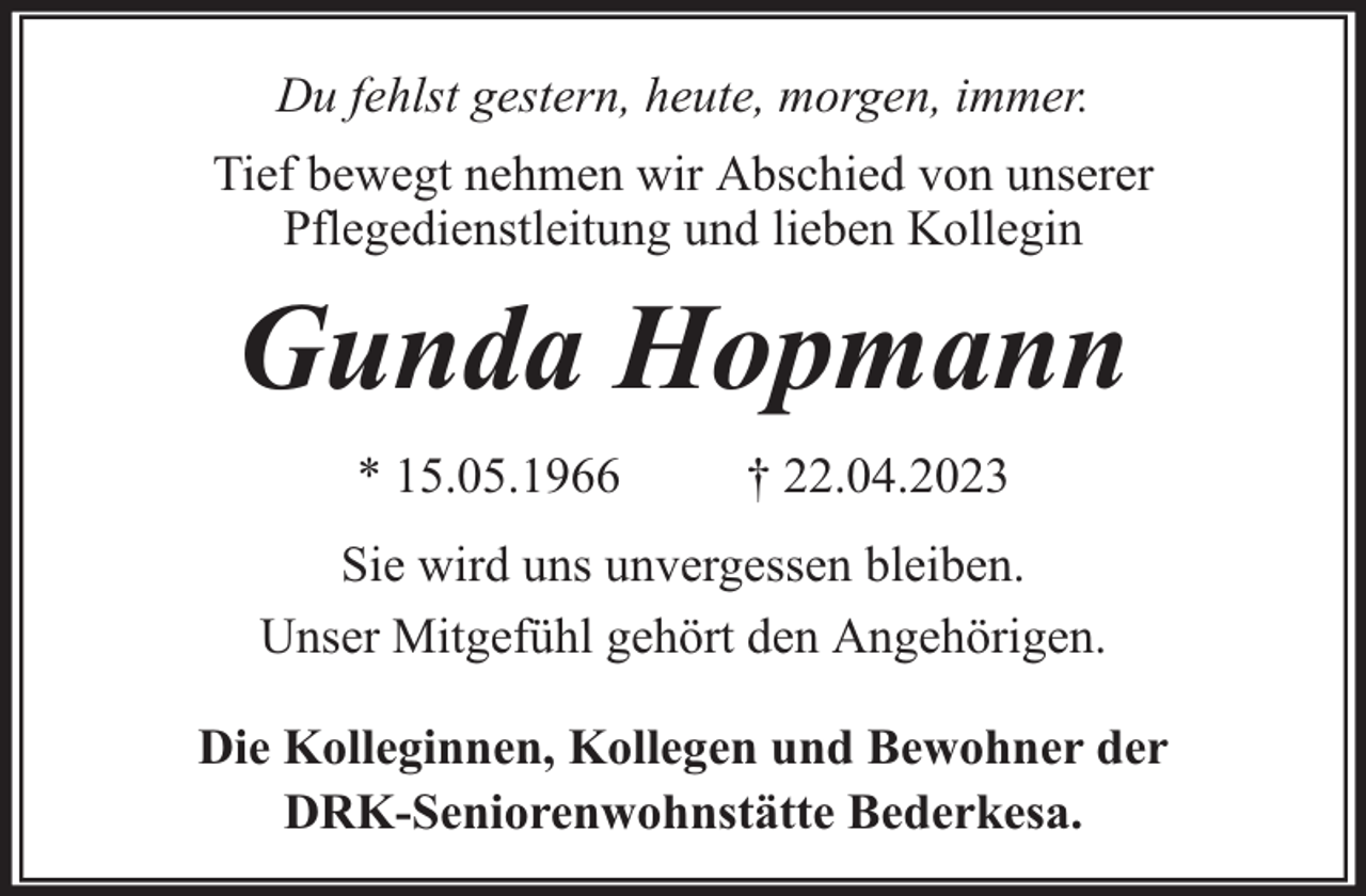 <p>Du fehlst gestern, heute, morgen, immer.<br />Tief bewegt nehmen wir Abschied von unserer<br />Pflegedienstleitung und lieben Kollegin</p><p>Gunda Hopmann<br />* 15.05.1966</p><p>† 22.04.2023</p><p>Sie wird uns unvergessen bleiben.<br />Unser Mitgefühl gehört den Angehörigen.<br />Die Kolleginnen, Kollegen und Bewohner der<br />DRK-Seniorenwohnstätte Bederkesa.</p>