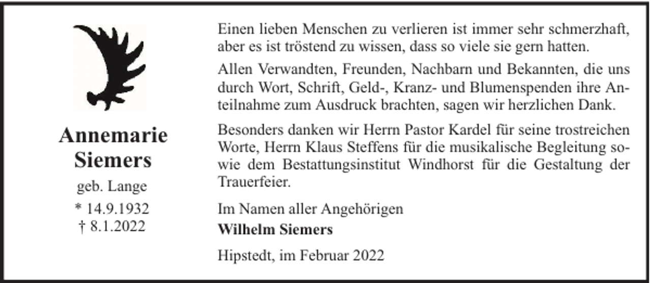 <p>Einen lieben Menschen zu verlieren ist immer sehr schmerzhaft,<br />aber es ist tröstend zu wissen, dass so viele sie gern hatten.<br />Allen Verwandten, Freunden, Nachbarn und Bekannten, die uns<br />durch Wort, Schrift, Geld-, Kranz- und Blumenspenden ihre Anteilnahme zum Ausdruck brachten, sagen wir herzlichen Dank.</p>
<p>Annemarie<br />Siemers<br />geb. Lange<br />* 14.9.1932<br />† 8.1.2022</p>
<p>Besonders danken wir Herrn Pastor Kardel für seine trostreichen<br />Worte, Herrn Klaus Steffens für die musikalische Begleitung sowie dem Bestattungsinstitut Windhorst für die Gestaltung der<br />Trauerfeier.<br />Im Namen aller Angehörigen<br />Wilhelm Siemers<br />Hipstedt, im Februar 2022</p>