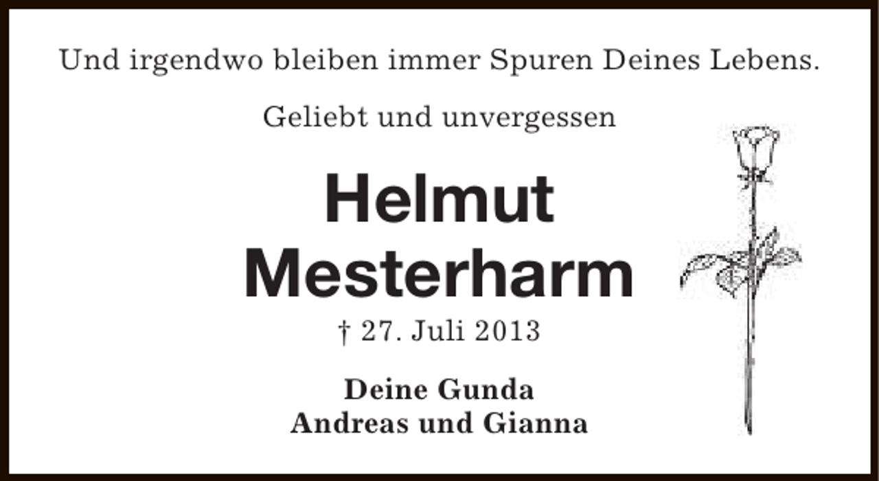 <p>Und irgendwo bleiben immer Spuren Deines Lebens.<br />Geliebt und unvergessen</p><p>Helmut<br />Mesterharm<br />† 27. Juli 2013</p><p>Deine Gunda<br />Andreas und Gianna</p>