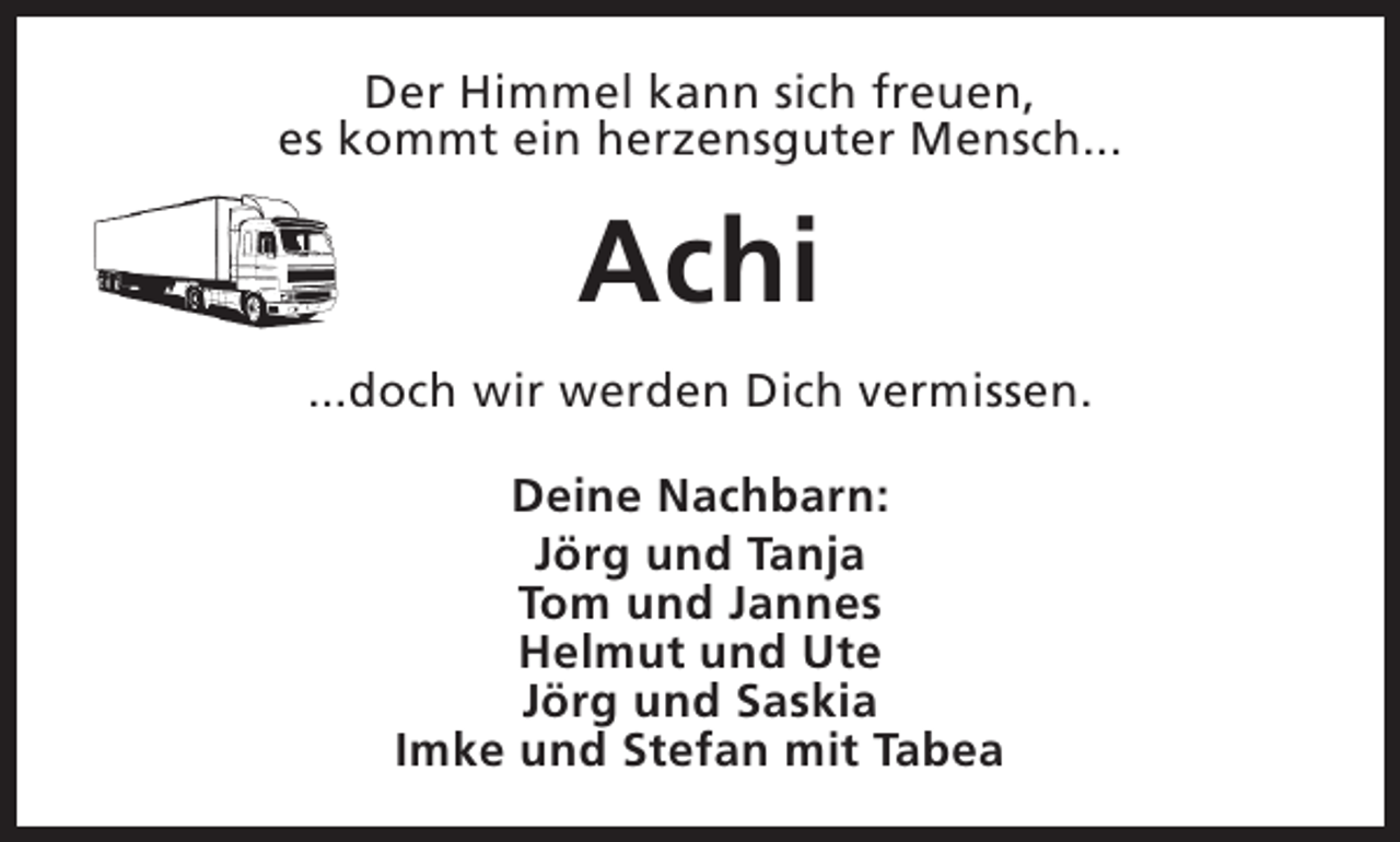 <p>Der Himmel kann sich freuen,<br />es kommt ein herzensguter Mensch...</p><p>Achi<br />...doch wir werden Dich vermissen.<br />Deine Nachbarn:<br />Jörg und Tanja<br />Tom und Jannes<br />Helmut und Ute<br />Jörg und Saskia<br />Imke und Stefan mit Tabea</p>
