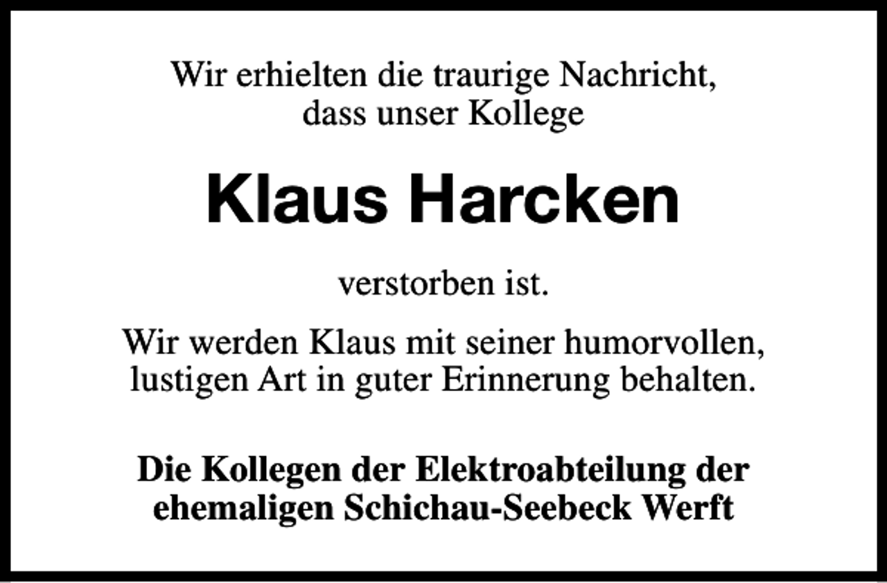 <p>Wir erhielten die traurige Nachricht,<br />dass unser Kollege</p><p>Klaus Harcken<br />verstorben ist.<br />Wir werden Klaus mit seiner humorvollen,<br />lustigen Art in guter Erinnerung behalten.<br />Die Kollegen der Elektroabteilung der<br />ehemaligen Schichau-Seebeck Werft</p>