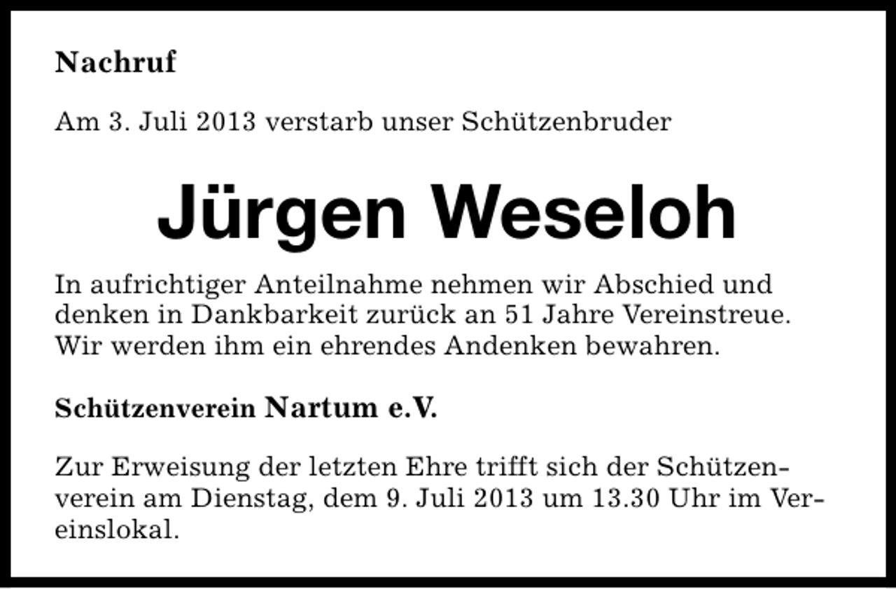 <p>Nachruf<br />Am 3. Juli 2013 verstarb unser Schützenbruder</p><p>Jürgen Weseloh<br />In aufrichtiger Anteilnahme nehmen wir Abschied und<br />denken in Dankbarkeit zurück an 51 Jahre Vereinstreue.<br />Wir werden ihm ein ehrendes Andenken bewahren.<br />Schützenverein Nartum e.V.<br />Zur Erweisung der letzten Ehre trifft sich der Schützenverein am Dienstag, dem 9. Juli 2013 um 13.30 Uhr im Vereinslokal.</p>
