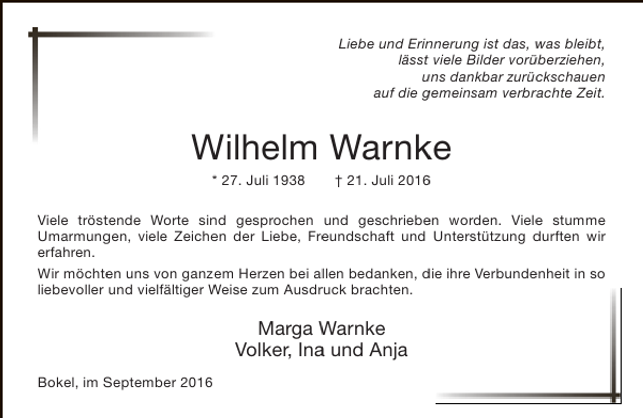 <p>Liebe und Erinnerung ist das, was bleibt,<br />lässt viele Bilder vorüberziehen,<br />uns dankbar zurückschauen<br />auf die gemeinsam verbrachte Zeit.</p><p>Wilhelm Warnke<br />* 27. Juli 1938</p><p>† 21. Juli 2016</p><p>Viele tröstende Worte sind gesprochen und geschrieben worden. Viele stumme<br />Umarmungen, viele Zeichen der Liebe, Freundschaft und Unterstützung durften wir<br />erfahren.<br />Wir möchten uns von ganzem Herzen bei allen bedanken, die ihre Verbundenheit in so<br />liebevoller und vielfältiger Weise zum Ausdruck brachten.</p><p>Marga Warnke<br />Volker, Ina und Anja<br />Bokel, im September 2016</p>