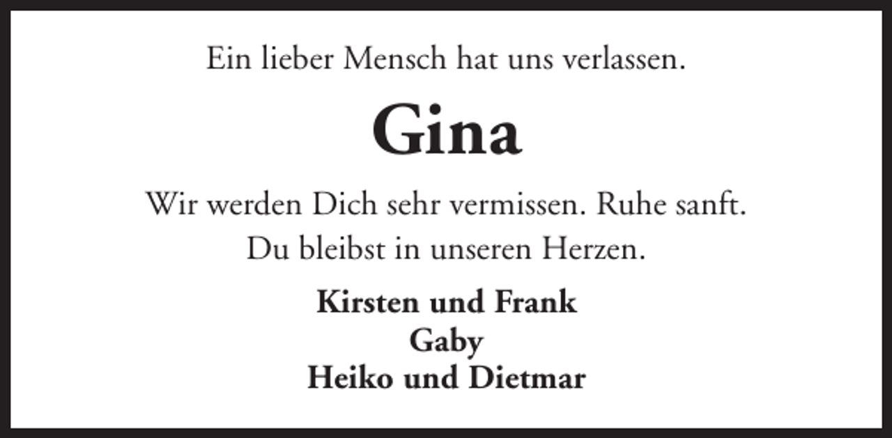 <p>Ein lieber Mensch hat uns verlassen.</p><p>Gina<br />Wir werden Dich sehr vermissen. Ruhe sanft.<br />Du bleibst in unseren Herzen.<br />Kirsten und Frank<br />Gaby<br />Heiko und Dietmar</p>
