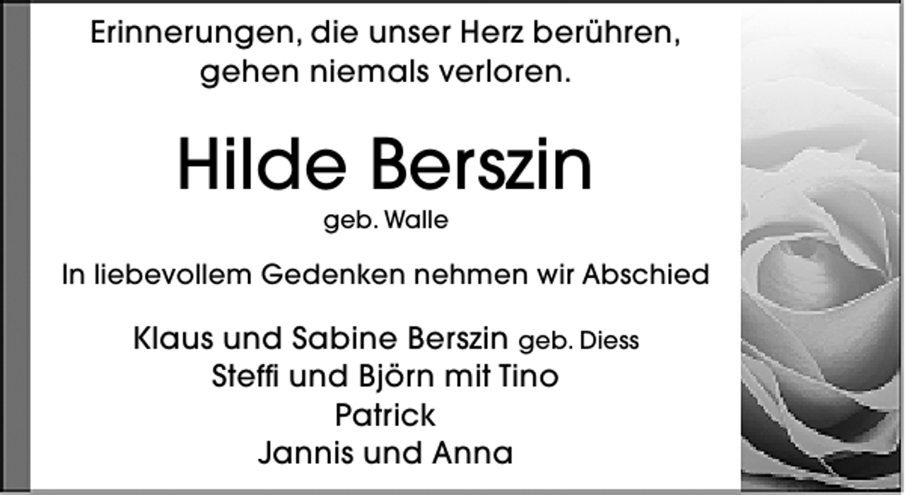 <p>Erinnerungen, die unser Herz berühren,<br />gehen niemals verloren.</p><p>Hilde Berszin<br />geb. Walle</p><p>In liebevollem Gedenken nehmen wir Abschied</p><p>Klaus und Sabine Berszin geb. Diess<br />Steffi und Björn mit Tino<br />Patrick<br />Jannis und Anna</p>