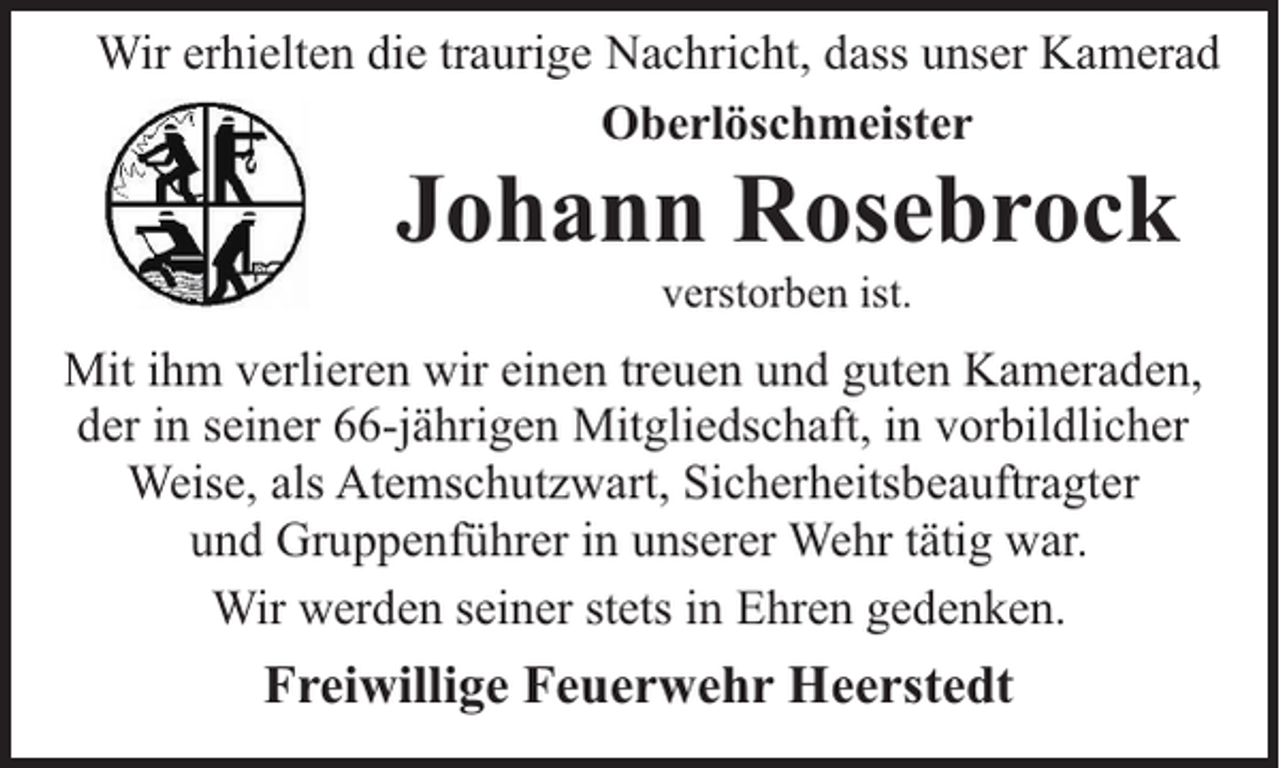 <p>Wir erhielten die traurige Nachricht, dass unser Kamerad<br />Oberlöschmeister</p><p>Johann Rosebrock<br />verstorben ist.</p><p>Mit ihm verlieren wir einen treuen und guten Kameraden,<br />der in seiner 66-jährigen Mitgliedschaft, in vorbildlicher<br />Weise, als Atemschutzwart, Sicherheitsbeauftragter<br />und Gruppenführer in unserer Wehr tätig war.<br />Wir werden seiner stets in Ehren gedenken.</p><p>Freiwillige Feuerwehr Heerstedt</p>