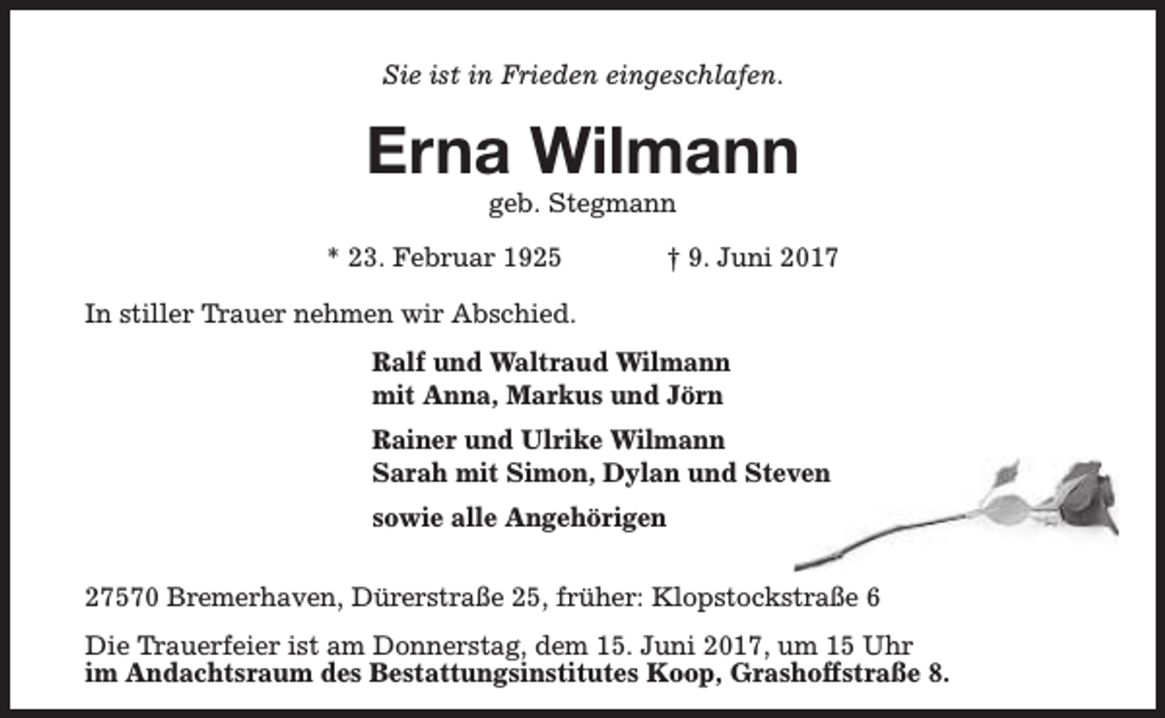 <p>Sie ist in Frieden eingeschlafen.</p><p>Erna Wilmann<br />geb. Stegmann</p><p>* 23. Februar 1925</p><p>† 9. Juni 2017</p><p>In stiller Trauer nehmen wir Abschied.<br />Ralf und Waltraud Wilmann<br />mit Anna, Markus und Jörn<br />Rainer und Ulrike Wilmann<br />Sarah mit Simon, Dylan und Steven<br />sowie alle Angehörigen<br />27570 Bremerhaven, Dürerstraße 25, früher: Klopstockstraße 6<br />Die Trauerfeier ist am Donnerstag, dem 15. Juni 2017, um 15 Uhr<br />im Andachtsraum des Bestattungsinstitutes Koop, Grashoffstraße 8.</p>