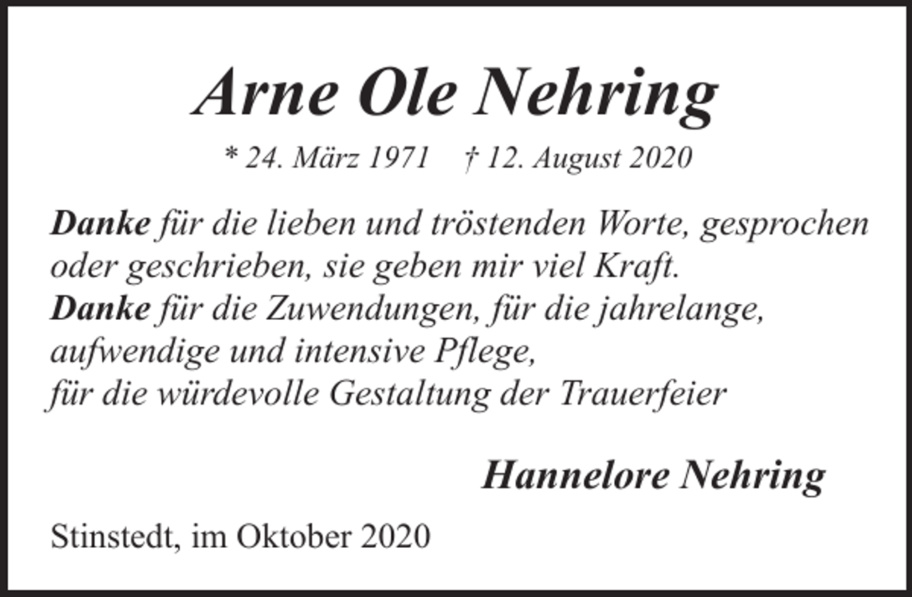 <p>Arne Ole Nehring<br />* 24. März 1971</p><p>† 12. August 2020</p><p>Danke für die lieben und tröstenden Worte, gesprochen<br />oder geschrieben, sie geben mir viel Kraft.<br />Danke für die Zuwendungen, für die jahrelange,<br />aufwendige und intensive Pflege,<br />für die würdevolle Gestaltung der Trauerfeier</p><p>Hannelore Nehring<br />Stinstedt, im Oktober 2020</p>