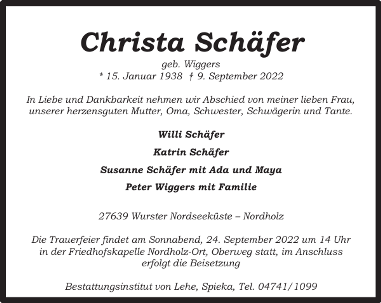 <p>Christa Schäfer<br />geb. Wiggers<br />* 15. Januar 1938 † 9. September 2022</p><p>In Liebe und Dankbarkeit nehmen wir Abschied von meiner lieben Frau,<br />unserer herzensguten Mutter, Oma, Schwester, Schwägerin und Tante.<br />Willi Schäfer<br />Katrin Schäfer<br />Susanne Schäfer mit Ada und Maya<br />Peter Wiggers mit Familie<br />27639 Wurster Nordseeküste – Nordholz<br />Die Trauerfeier findet am Sonnabend, 24. September 2022 um 14 Uhr<br />in der Friedhofskapelle Nordholz-Ort, Oberweg statt, im Anschluss<br />erfolgt die Beisetzung<br />Bestattungsinstitut von Lehe, Spieka, Tel. 04741/1099</p>