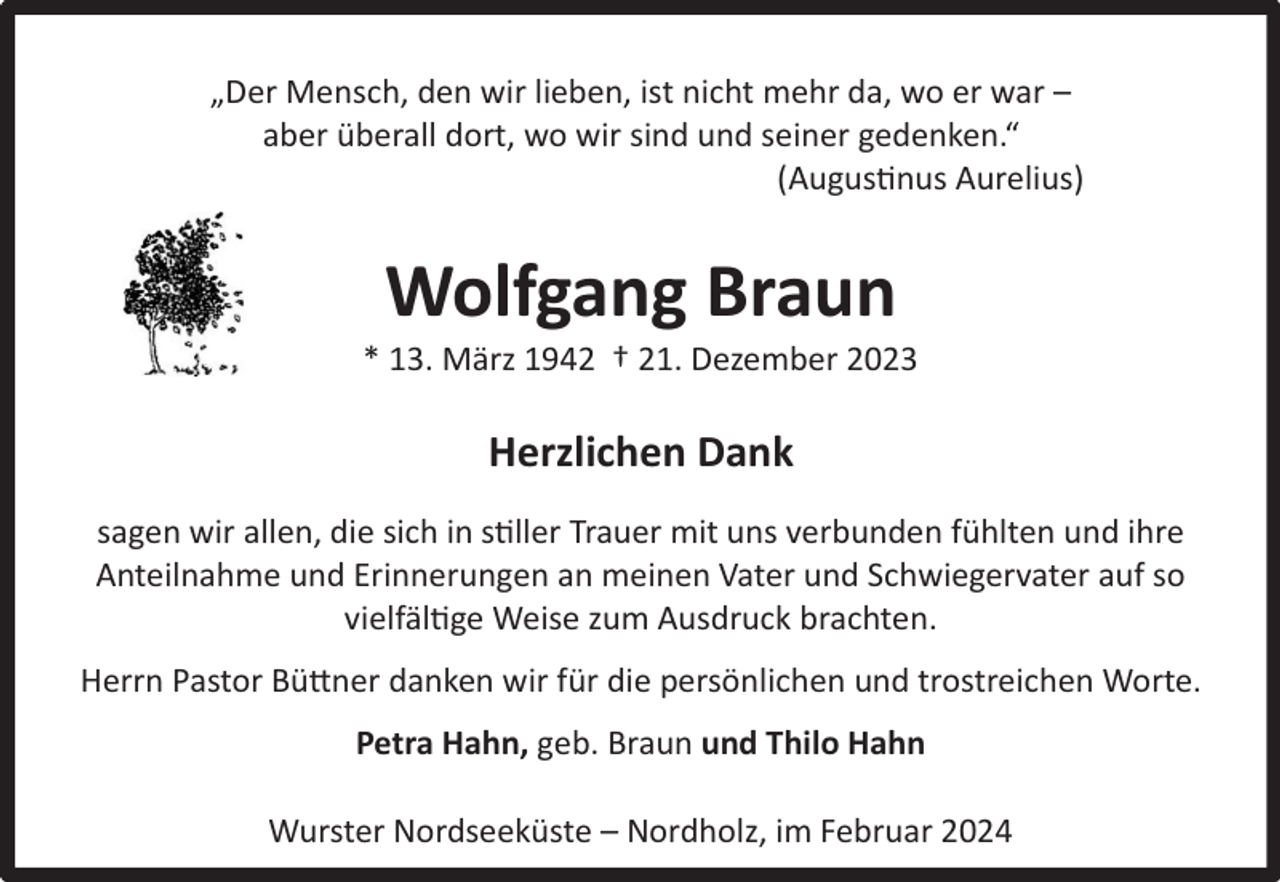 <p>„Der Mensch, den wir lieben, ist nicht mehr da, wo er war –<br />aber überall dort, wo wir sind und seiner gedenken.“<br />(Augustinus Aurelius)</p><p>Wolfgang Braun</p><p>* 13. März 1942 † 21. Dezember 2023</p><p>Herzlichen Dank<br />sagen wir allen, die sich in stiller Trauer mit uns verbunden fühlten und ihre<br />Anteilnahme und Erinnerungen an meinen Vater und Schwiegervater auf so<br />vielfältige Weise zum Ausdruck brachten.<br />Herrn Pastor Büttner danken wir für die persönlichen und trostreichen Worte.<br />Petra Hahn, geb. Braun und Thilo Hahn<br />Wurster Nordseeküste – Nordholz, im Februar 2024</p>