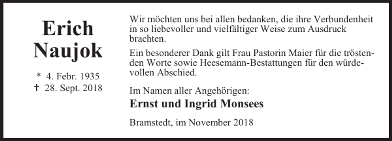 <p>Erich<br />Naujok<br />* 4. Febr. 1935<br /> 28. Sept. 2018</p><p>Wir möchten uns bei allen bedanken, die ihre Verbundenheit<br />in so liebevoller und vielfältiger Weise zum Ausdruck<br />brachten.<br />Ein besonderer Dank gilt Frau Pastorin Maier für die tröstenden Worte sowie Heesemann-Bestattungen für den würdevollen Abschied.<br />Im Namen aller Angehörigen:</p><p>Ernst und Ingrid Monsees<br />Bramstedt, im November 2018</p>