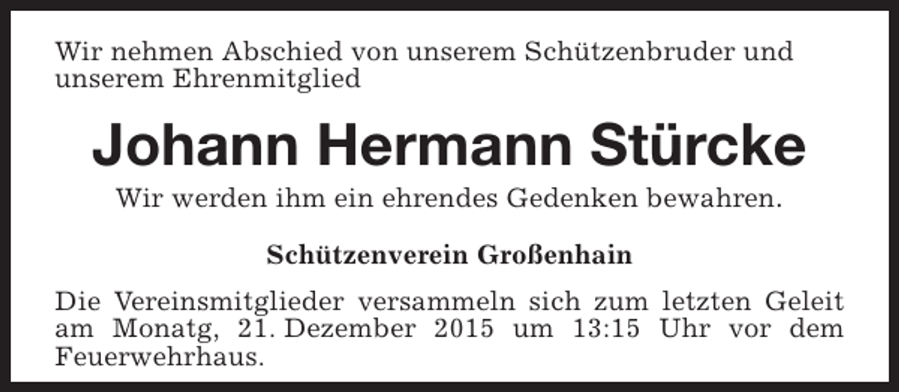 <p>Wir nehmen Abschied von unserem Schützenbruder und<br />unserem Ehrenmitglied</p><p>Johann Hermann Stürcke<br />Wir werden ihm ein ehrendes Gedenken bewahren.<br />Schützenverein Großenhain<br />Die Vereinsmitglieder versammeln sich zum letzten Geleit<br />am Monatg, 21. Dezember 2015 um 13:15 Uhr vor dem<br />Feuerwehrhaus.</p>