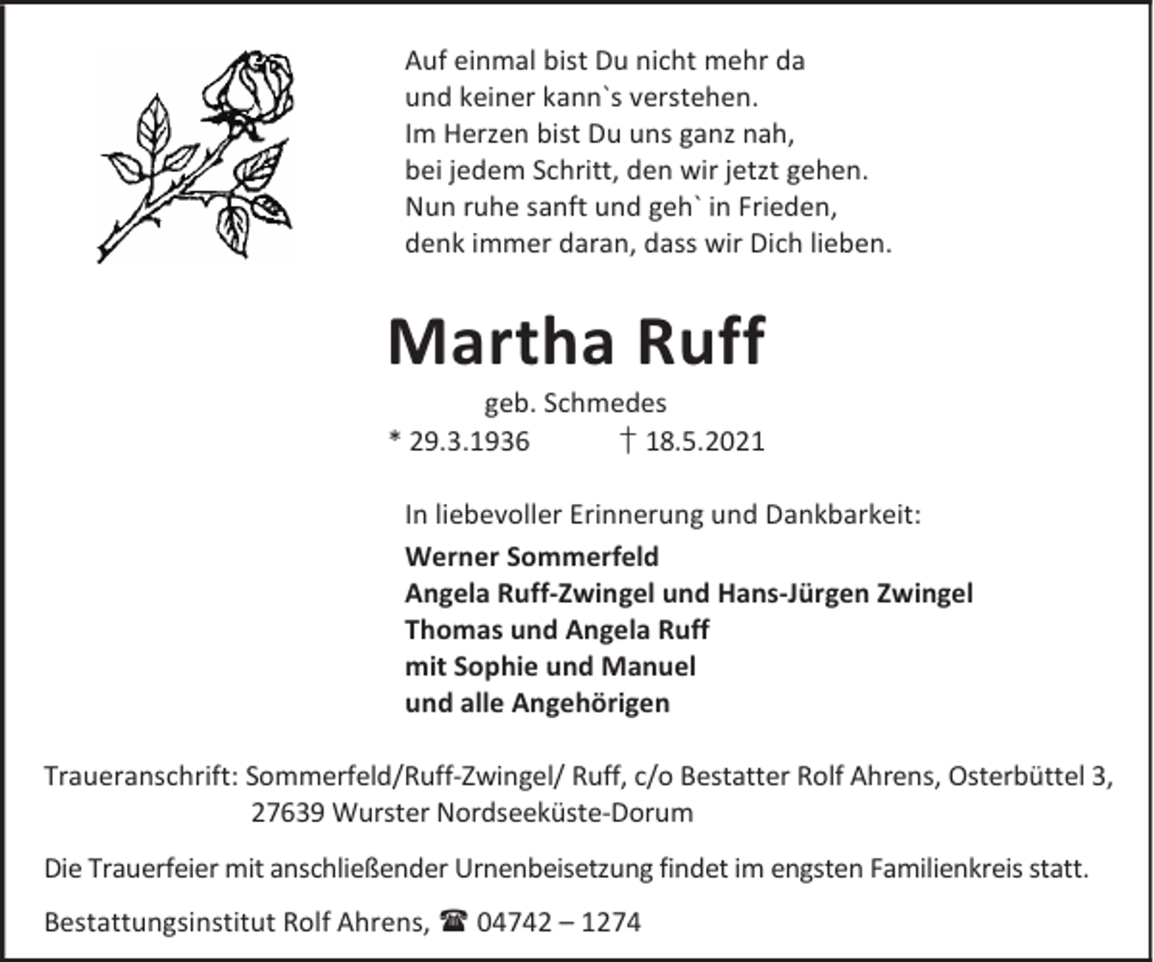 <p>Auf einmal bist Du nicht mehr da<br />und keiner kann`s verstehen.<br />Im Herzen bist Du uns ganz nah,<br />bei jedem Schritt, den wir jetzt gehen.<br />Nun ruhe sanft und geh` in Frieden,<br />denk immer daran, dass wir Dich lieben.</p><p>Martha Ruff</p><p>geb. Schmedes<br />* 29.3.1936<br />† 18.5.2021<br />In liebevoller Erinnerung und Dankbarkeit:<br />Werner Sommerfeld<br />Angela Ruff-Zwingel und Hans-Jürgen Zwingel<br />Thomas und Angela Ruff<br />mit Sophie und Manuel<br />und alle Angehörigen</p><p>Traueranschrift: Sommerfeld/Ruff-Zwingel/ Ruff, c/o Bestatter Rolf Ahrens, Osterbüttel 3,<br />27639 Wurster Nordseeküste-Dorum<br />Die Trauerfeier mit anschließender Urnenbeisetzung findet im engsten Familienkreis statt.<br />Bestattungsinstitut Rolf Ahrens, 04742 – 1274</p>
