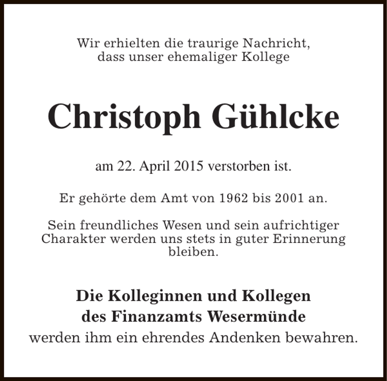<p>Wir erhielten die traurige Nachricht,<br />dass unser ehemaliger Kollege</p><p>Christoph Gühlcke<br />am 22. April 2015 verstorben ist.<br />Er gehörte dem Amt von 1962 bis 2001 an.<br />Sein freundliches Wesen und sein aufrichtiger<br />Charakter werden uns stets in guter Erinnerung<br />bleiben.</p><p>Die Kolleginnen und Kollegen<br />des Finanzamts Wesermünde<br />werden ihm ein ehrendes Andenken bewahren.</p>