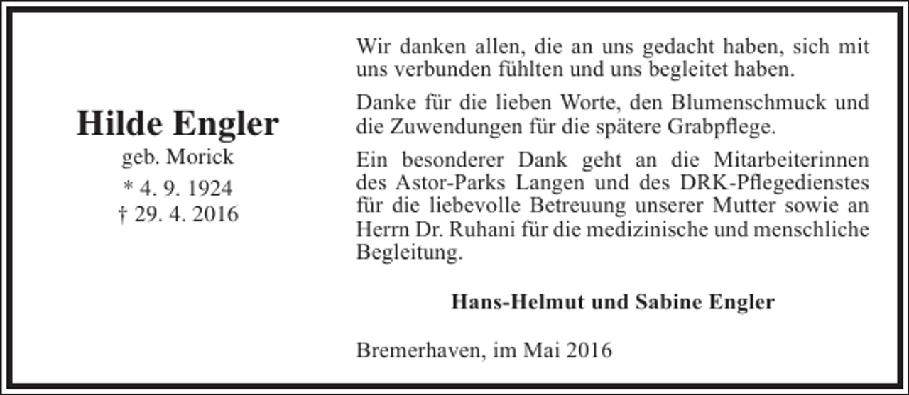 <p>Hilde Engler<br />geb. Morick<br />* 4. 9. 1924<br />† 29. 4. 2016</p><p>Wir danken allen, die an uns gedacht haben, sich mit<br />uns verbunden fühlten und uns begleitet haben.<br />Danke für die lieben Worte, den Blumenschmuck und<br />die Zuwendungen für die spätere Grabpflege.<br />Ein besonderer Dank geht an die Mitarbeiterinnen<br />des Astor-Parks Langen und des DRK-Pflegedienstes<br />für die liebevolle Betreuung unserer Mutter sowie an<br />Herrn Dr. Ruhani für die medizinische und menschliche<br />Begleitung.<br />Hans-Helmut und Sabine Engler<br />Bremerhaven, im Mai 2016</p>