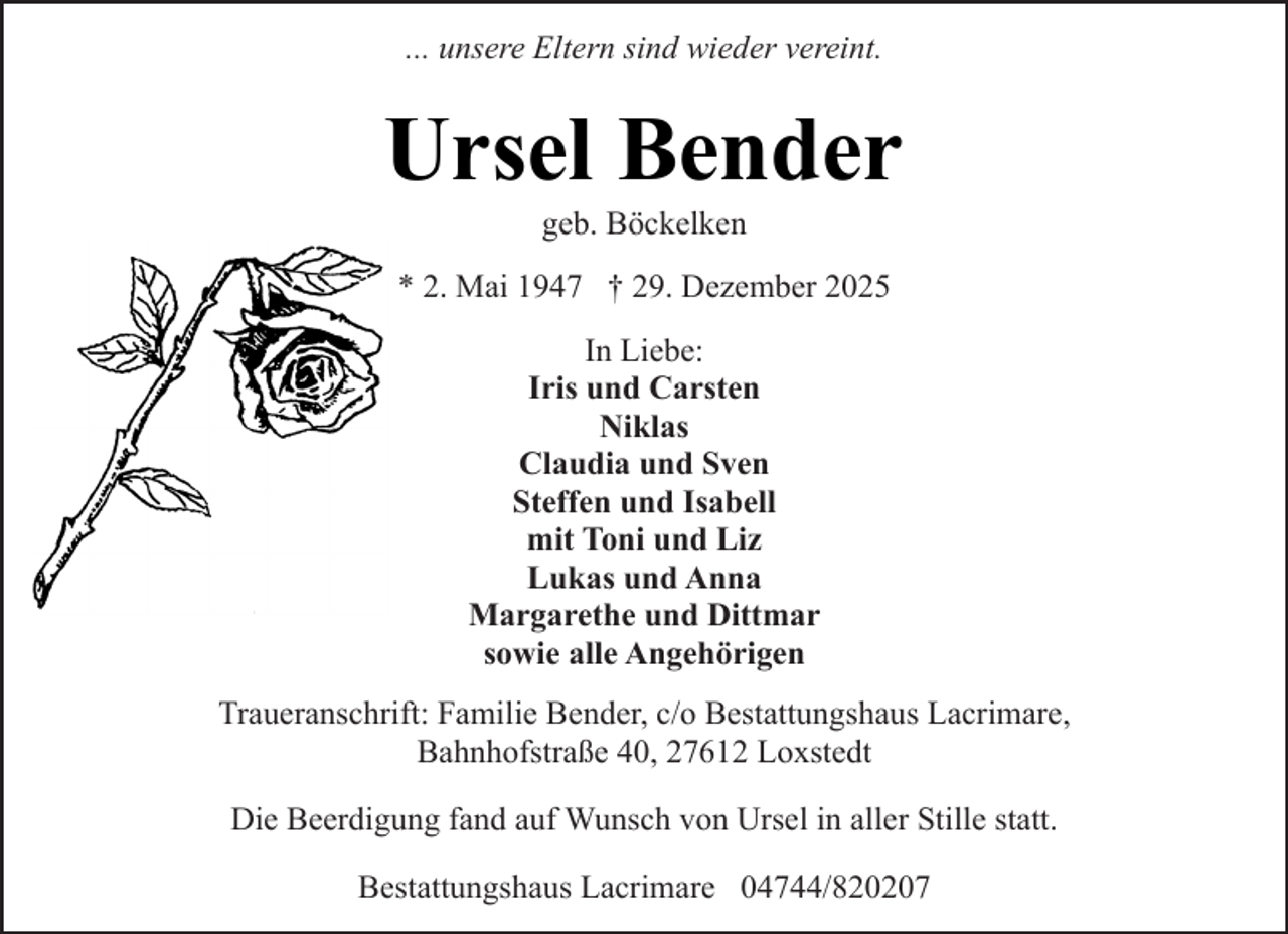 <p>... unsere Eltern sind wieder vereint.</p><p>Ursel Bender<br />geb. Böckelken</p><p>* 2. Mai 1947 † 29. Dezember 2025<br />In Liebe:<br />Iris und Carsten<br />Niklas<br />Claudia und Sven<br />Steffen und Isabell<br />mit Toni und Liz<br />Lukas und Anna<br />Margarethe und Dittmar<br />sowie alle Angehörigen<br />Traueranschrift: Familie Bender, c/o Bestattungshaus Lacrimare,<br />Bahnhofstraße 40, 27612 Loxstedt<br />Die Beerdigung fand auf Wunsch von Ursel in aller Stille statt.<br />Bestattungshaus Lacrimare 04744/820207</p>