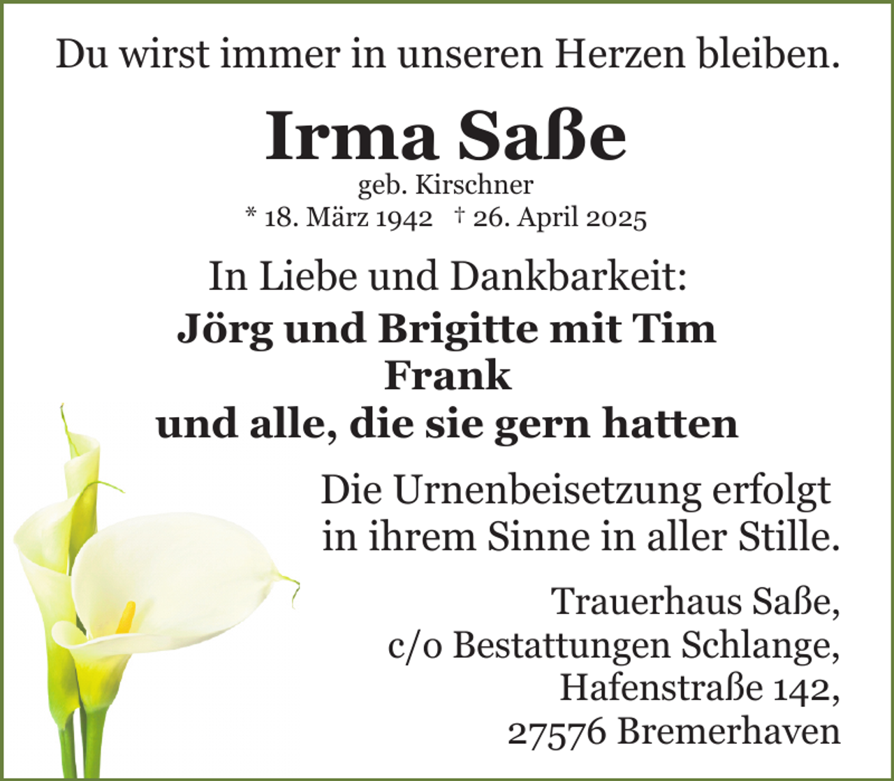 <p>Du wirst immer in unseren Herzen bleiben.</p><p>Irma Saße</p><p>geb. Kirschner<br />* 18. März 1942 † 26. April 2025</p><p>In Liebe und Dankbarkeit:<br />Jörg und Brigitte mit Tim<br />Frank<br />und alle, die sie gern hatten<br />Die Urnenbeisetzung erfolgt<br />in ihrem Sinne in aller Stille.<br />Trauerhaus Saße,<br />c/o Bestattungen Schlange,<br />Hafenstraße 142,<br />27576 Bremerhaven</p>