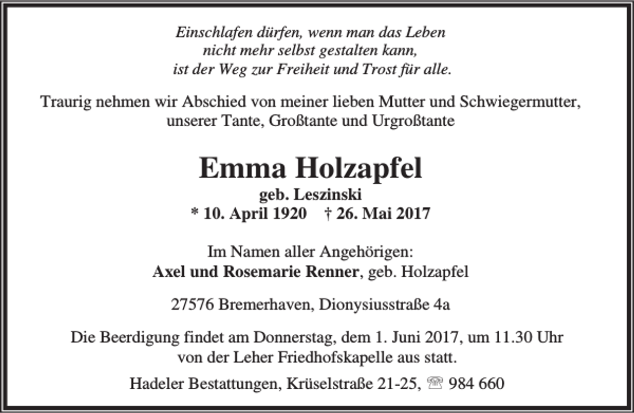 <p>Einschlafen dürfen, wenn man das Leben<br />nicht mehr selbst gestalten kann,<br />ist der Weg zur Freiheit und Trost für alle.</p><p>Traurig nehmen wir Abschied von meiner lieben Mutter und Schwiegermutter,<br />unserer Tante, Großtante und Urgroßtante</p><p>Emma Holzapfel</p><p>geb. Leszinski<br />* 10. April 1920 † 26. Mai 2017<br />Im Namen aller Angehörigen:<br />Axel und Rosemarie Renner, geb. Holzapfel<br />27576 Bremerhaven, Dionysiusstraße 4a<br />Die Beerdigung findet am Donnerstag, dem 1. Juni 2017, um 11.30 Uhr<br />von der Leher Friedhofskapelle aus statt.<br />Hadeler Bestattungen, Krüselstraße 21-25, ℡ 984 660</p>